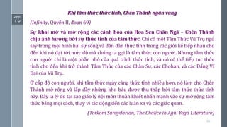 66
Khi tâm thức thức tỉnh, Chén Thánh ngân vang
(Infinity, Quyển II, đoạn 69)
Sự khai mở và mở rộng các cánh hoa của Hoa Sen Chân Ngã – Chén Thánh
chịu ảnh hưởng bởi sự thức tỉnh của tâm thức. Chỉ có một Tâm Thức Vũ Trụ ngủ
say trong mọi hình hài sự sống và dần dần thức tỉnh trong các giới kế tiếp nhau cho
đến khi nó đạt tới mức độ mà chúng ta gọi là tâm thức con người. Nhưng tâm thức
con người chỉ là một phần nhỏ của quá trình thức tỉnh, và nó có thể tiếp tục thức
tỉnh cho đến khi trở thành Tâm Thức của các Chân Sư, các Chohan, và các Đấng Vĩ
Đại của Vũ Trụ.
Ở cấp độ con người, khi tâm thức ngày càng thức tỉnh nhiều hơn, nó làm cho Chén
Thánh mở rộng và lấp đầy những kho báu được thu thập bởi tâm thức thức tỉnh
này. Đây là lý do tại sao giáo lý nội môn thuần khiết nhấn mạnh vào sự mở rộng tâm
thức bằng mọi cách, thay vì tác động đến các luân xa và các giác quan.
(Torkom Saraydarian, The Chalice in Agni Yoga Literature)
 