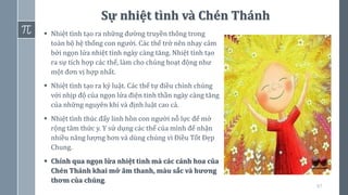 67
Sự nhiệt tình và Chén Thánh
▪ Nhiệt tình tạo ra những đường truyền thông trong
toàn bộ hệ thống con người. Các thể trở nên nhạy cảm
bởi ngọn lửa nhiệt tình ngày càng tăng. Nhiệt tình tạo
ra sự tích hợp các thể, làm cho chúng hoạt động như
một đơn vị hợp nhất.
▪ Nhiệt tình tạo ra kỷ luật. Các thể tự điều chỉnh chúng
với nhịp độ của ngọn lửa điện tinh thần ngày càng tăng
của những nguyên khí và định luật cao cả.
▪ Nhiệt tình thúc đẩy linh hồn con người nỗ lực để mở
rộng tâm thức y. Y sử dụng các thể của mình để nhận
nhiều năng lượng hơn và dùng chúng vì Điều Tốt Đẹp
Chung.
▪ Chính qua ngọn lửa nhiệt tình mà các cánh hoa của
Chén Thánh khai mở âm thanh, màu sắc và hương
thơm của chúng.
 