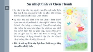68
Sự nhiệt tình và Chén Thánh
▪ Sự tiến triển của con người cho đến cuối cuộc điểm
đạo thứ 4, liên quan đến và bị chi phối bởi sự khai
mở của các cánh hoa của Chén Thánh.
▪ Sự khai mở các cánh hoa của Chén Thánh quyết
định mức độ và phẩm chất của sự phát tỏa các dòng
điện từ của chúng ta, vốn quyết định đến ảnh hưởng
của chúng ta trong đời sống. Sự khai mở các cánh
hoa quyết định đến sự giao tiếp, truyền thông với
các cõi giới cao cả. Kho báu tích tụ trong Chén
Thánh được sử dụng như chất liệu bắc cầu nối mở
rộng hướng đến các cõi giới cao cả.
▪ Tất cả những điều này đạt được bởi sự gia tăng
ngọn lửa nhiệt tình.
 