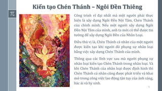 71
Kiến tạo Chén Thánh – Ngôi Đền Thiêng
Công trình vĩ đại nhất mà một người phải thực
hiện là xây dựng Ngôi Đền Nội Tâm, Chén Thánh
của chính mình. Nếu một người xây dựng Ngôi
Đền Nội Tâm của mình, anh ta mới có thể được tin
tưởng để xây dựng Ngôi Đền của Nhân Loại.
Điều thú vị là, Chén Thánh cá nhân của một người
được kiến tạo khi người đó phụng sự nhân loại
bằng việc xây dựng Chén Thánh của mình.
Thông qua các lĩnh vực sau mà người phụng sự
nhân loại kiến tạo Chén Thánh trong nhân loại. Và
khi Chén Thánh của nhân loại được định hình thì
Chén Thánh cá nhân cũng được phát triển và khai
mở trong công việc lao động tận tụy của ánh sáng,
bác ái và hy sinh.
 