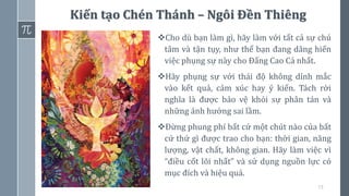 73
Kiến tạo Chén Thánh – Ngôi Đền Thiêng
❖Cho dù bạn làm gì, hãy làm với tất cả sự chú
tâm và tận tụy, như thể bạn đang dâng hiến
việc phụng sự này cho Đấng Cao Cả nhất.
❖Hãy phụng sự với thái độ không dính mắc
vào kết quả, cảm xúc hay ý kiến. Tách rời
nghĩa là được bảo vệ khỏi sự phân tán và
những ảnh hưởng sai lầm.
❖Đừng phung phí bất cứ một chút nào của bất
cứ thứ gì được trao cho bạn: thời gian, năng
lượng, vật chất, không gian. Hãy làm việc vì
“điều cốt lõi nhất” và sử dụng nguồn lực có
mục đích và hiệu quả.
 