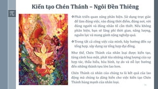 74
Kiến tạo Chén Thánh – Ngôi Đền Thiêng
❖Phát triển quan năng phân biện. Sử dụng trực giác
để làm đúng việc, vào đúng thời điểm, đúng nơi, với
đúng người và đúng nhân tố cần thiết. Nếu không
phân biện, bạn sẽ lãng phí thời gian, năng lượng,
nguồn lực và mang gánh nặng nghiệp quả.
❖Trong tất cả công việc của mình, hãy hướng đến sự
tổng hợp, xây dựng sự tổng hợp đại đồng.
Như thế, Chén Thánh của nhân loại được kiến tạo,
từng cánh hoa một, phát tỏa những năng lượng của sự
hợp tác, thấu hiểu, hòa bình, tự do và nỗ lực hướng
đến những thành tựu lớn lao hơn.
Chén Thánh cá nhân của chúng ta là kết quả của lao
động mà chúng ta dâng hiến cho việc kiến tạo Chén
Thánh hùng mạnh của nhân loại.
 