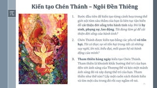 75
Kiến tạo Chén Thánh – Ngôi Đền Thiêng
1. Bước đầu tiên để kiến tạo từng cánh hoa trong thế
giới nội tâm sâu thẳm của bạn là liên tục tận hiến
để cải thiện đời sống trên hành tinh này. Đó là hy
sinh, phụng sự, lao động. Tôi đang làm gì để cải
thiện đời sống của hành tinh?
2. Chén Thánh được kiến tạo bằng các yếu tố vô tổn
hại. Tôi có thực sự vô tổn hại trong tất cả những
suy nghĩ, lời nói, biểu đạt, mối quan hệ và hành
động của mình?
3. Tham thiền hàng ngày kiến tạo Chén Thánh.
Tham thiền là khoảnh khắc hướng thể trí của bạn
đến với ánh sáng của Thượng Đế và kéo một mảnh
ánh sáng đó và xây dựng thể trí của bạn. Tham
thiền như thế nào? Lấy một cuốn sách thánh hiền
và tìm một câu trong đó rồi suy ngẫm về nó.
 