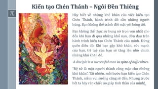 78
Kiến tạo Chén Thánh – Ngôi Đền Thiêng
Hãy biết về những khó khăn của việc kiến tạo
Chén Thánh, hành trình đó cần những người
hùng. Bạn không thể tránh đối mặt với bóng tối.
Bạn không thể thực sự bung nở trọn vẹn nhất cho
đến khi bạn đi qua những khổ nạn, đớn đau trên
hành trình kiến tạo Chén Thánh của mình. Đừng
quên điều đó. Khi bạn gặp khó khăn, sức mạnh
của bạn, trí tuệ của bạn sẽ tăng lên nhờ chính
những khó khăn đó.
A disciple is a successful man in spite of difficulties.
“Đệ tử là một người thành công mặc cho những
khó khăn”. Tất nhiên, mỗi bước bạn kiến tạo Chén
Thánh, niềm vui sướng cũng sẽ đến. Nhưng trước
hết ta hãy rèn chiếc áo giáp tinh thần của mình!
 