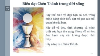 79
Hãy thể hiện vẻ đẹp bạn có bên trong
mình bằng cách biểu đạt nó qua các mối
quan hệ của bạn.
Hãy để vẻ đẹp, tình thương và minh
triết của bạn tỏa sáng. Đừng để những
đức hạnh này vẫn không được nhìn
thấy.
Hãy nâng cao Chén Thánh.
Biểu đạt Chén Thánh trong đời sống
 