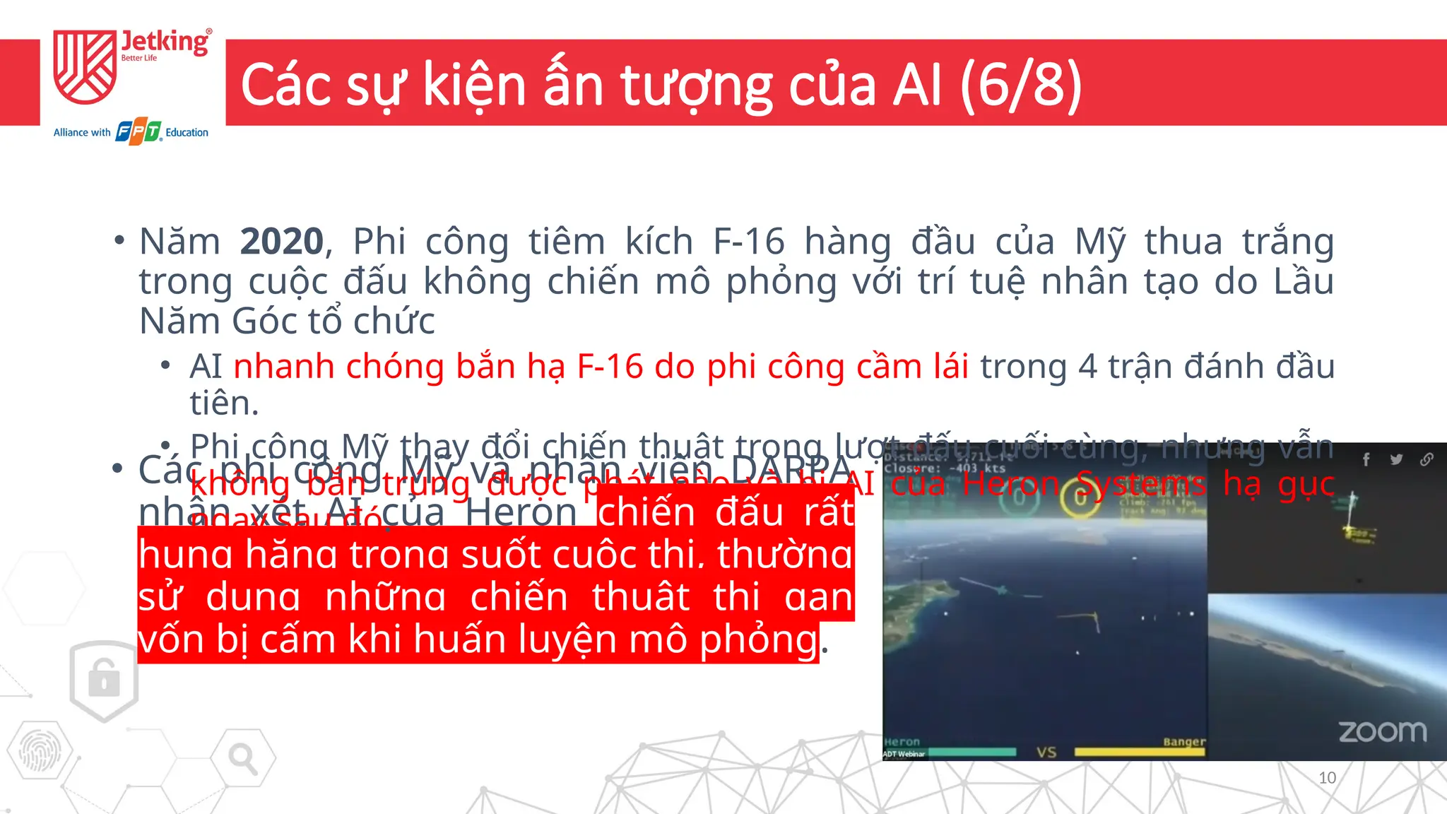10
Các sự kiện ấn tượng của AI (6/8)
• Các phi công Mỹ và nhân viên DARPA
nhận xét AI của Heron chiến đấu rất
hung hăng trong suốt cuộc thi, thường
sử dụng những chiến thuật thi gan
vốn bị cấm khi huấn luyện mô phỏng.
• Năm 2020, Phi công tiêm kích F-16 hàng đầu của Mỹ thua trắng
trong cuộc đấu không chiến mô phỏng với trí tuệ nhân tạo do Lầu
Năm Góc tổ chức
• AI nhanh chóng bắn hạ F-16 do phi công cầm lái trong 4 trận đánh đầu
tiên.
• Phi công Mỹ thay đổi chiến thuật trong lượt đấu cuối cùng, nhưng vẫn
không bắn trúng được phát nào và bị AI của Heron Systems hạ gục
ngay sau đó.
 