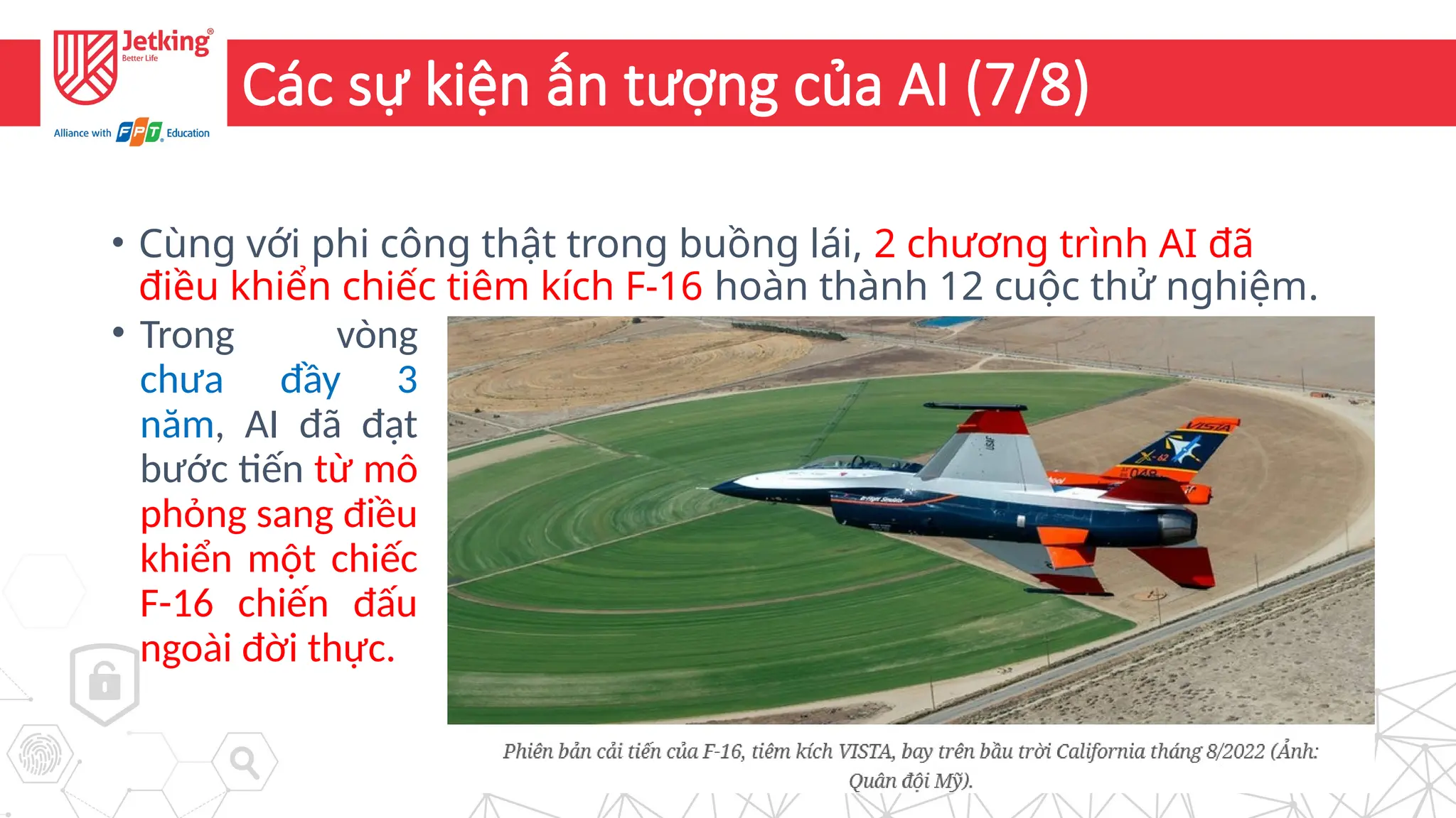 11
Các sự kiện ấn tượng của AI (7/8)
• Cùng với phi công thật trong buồng lái, 2 chương trình AI đã
điều khiển chiếc tiêm kích F-16 hoàn thành 12 cuộc thử nghiệm.
• Trong vòng
chưa đầy 3
năm, AI đã đạt
bước tiến từ mô
phỏng sang điều
khiển một chiếc
F-16 chiến đấu
ngoài đời thực.
 