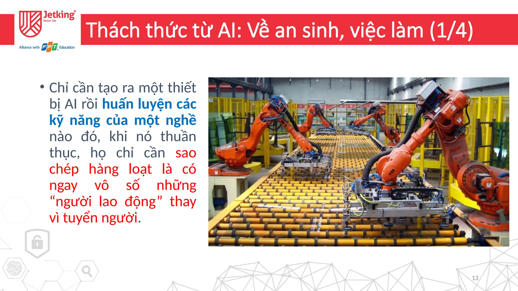 13
Thách thức từ AI: Về an sinh, việc làm (1/4)
• Chỉ cần tạo ra một thiết
bị AI rồi huấn luyện các
kỹ năng của một nghề
nào đó, khi nó thuần
thục, họ chỉ cần sao
chép hàng loạt là có
ngay vô số những
“người lao động” thay
vì tuyển người.
 