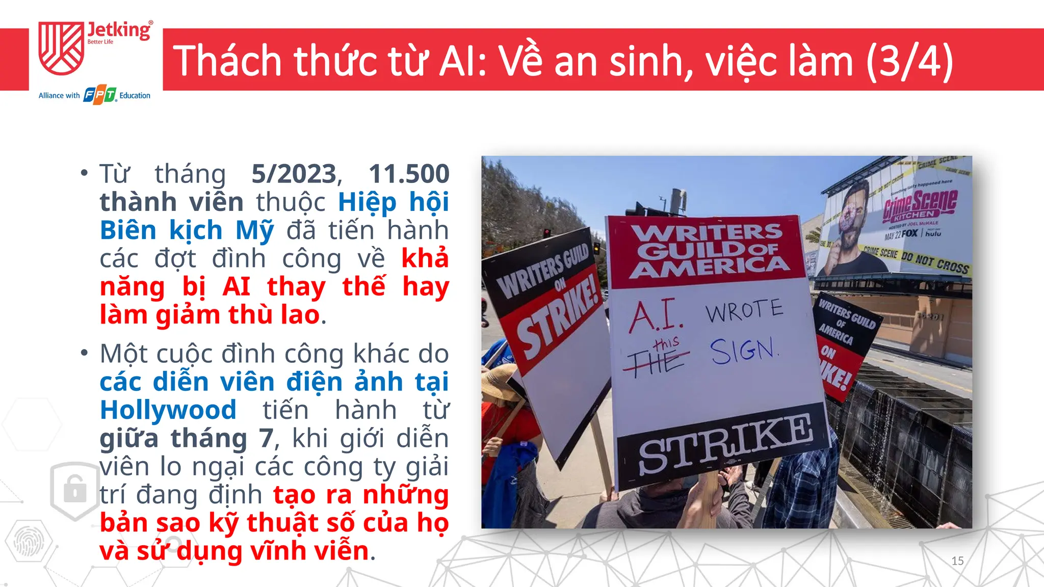 15
Thách thức từ AI: Về an sinh, việc làm (3/4)
• Từ tháng 5/2023, 11.500
thành viên thuộc Hiệp hội
Biên kịch Mỹ đã tiến hành
các đợt đình công về khả
năng bị AI thay thế hay
làm giảm thù lao.
• Một cuộc đình công khác do
các diễn viên điện ảnh tại
Hollywood tiến hành từ
giữa tháng 7, khi giới diễn
viên lo ngại các công ty giải
trí đang định tạo ra những
bản sao kỹ thuật số của họ
và sử dụng vĩnh viễn.
 