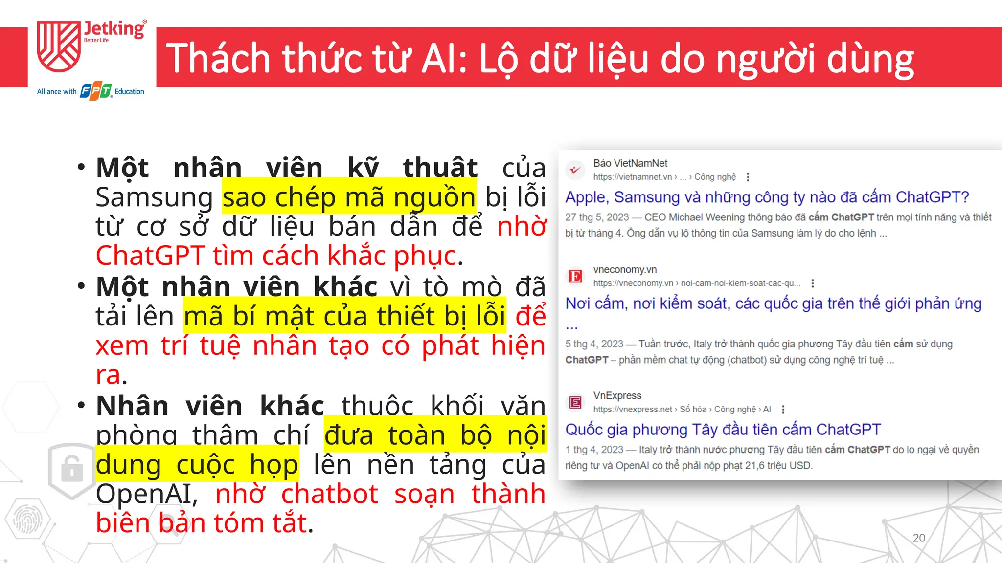 20
Thách thức từ AI: Lộ dữ liệu do người dùng
• Một nhân viên kỹ thuật của
Samsung sao chép mã nguồn bị lỗi
từ cơ sở dữ liệu bán dẫn để nhờ
ChatGPT tìm cách khắc phục.
• Một nhân viên khác vì tò mò đã
tải lên mã bí mật của thiết bị lỗi để
xem trí tuệ nhân tạo có phát hiện
ra.
• Nhân viên khác thuộc khối văn
phòng thậm chí đưa toàn bộ nội
dung cuộc họp lên nền tảng của
OpenAI, nhờ chatbot soạn thành
biên bản tóm tắt.
 