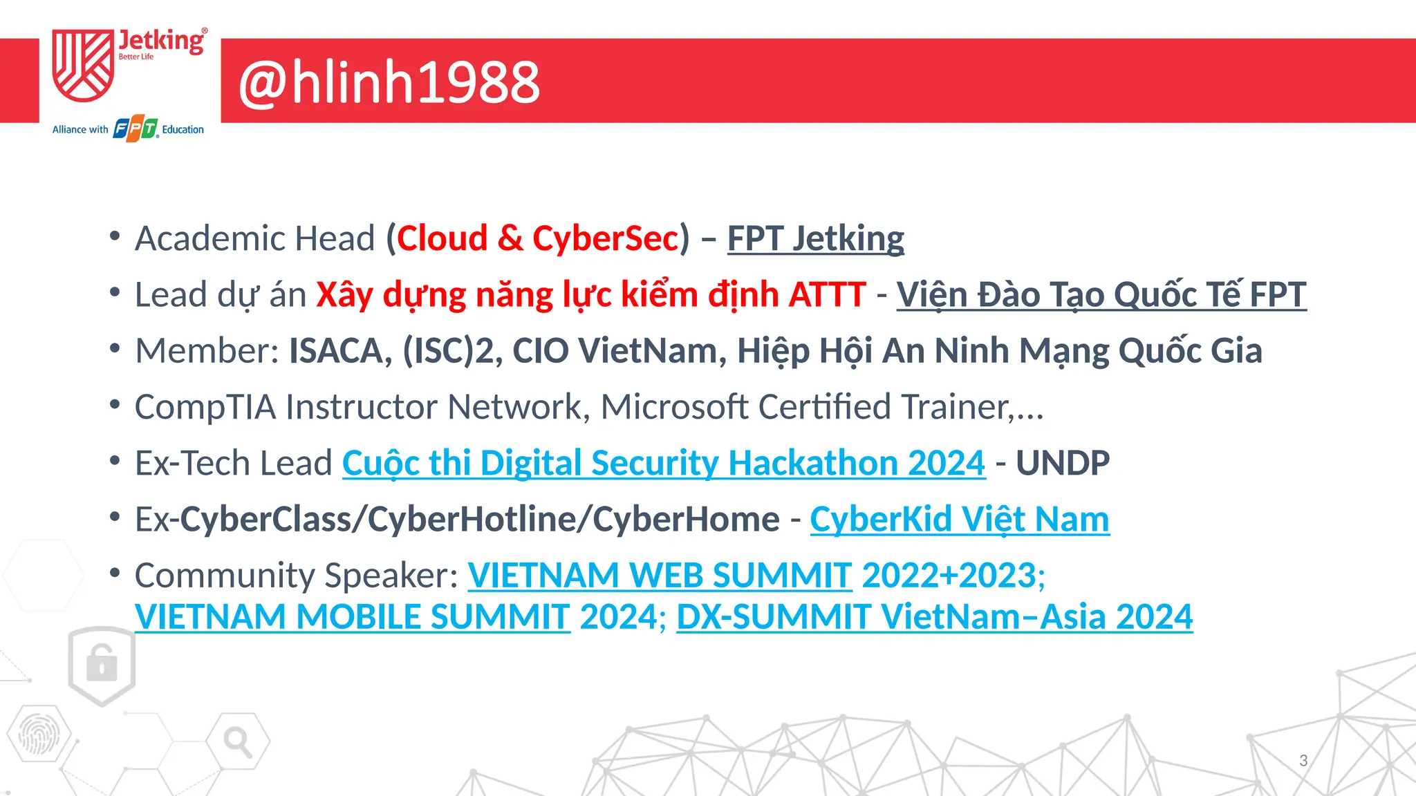 3
@hlinh1988
• Academic Head (Cloud & CyberSec) – FPT Jetking
• Lead dự án Xây dựng năng lực kiểm định ATTT - Viện Đào Tạo Quốc Tế FPT
• Member: ISACA, (ISC)2, CIO VietNam, Hiệp Hội An Ninh Mạng Quốc Gia
• CompTIA Instructor Network, Microsoft Certified Trainer,...
• Ex-Tech Lead Cuộc thi Digital Security Hackathon 2024 - UNDP
• Ex-CyberClass/CyberHotline/CyberHome - CyberKid Việt Nam
• Community Speaker: VIETNAM WEB SUMMIT 2022+2023;
VIETNAM MOBILE SUMMIT 2024; DX-SUMMIT VietNam–Asia 2024
 