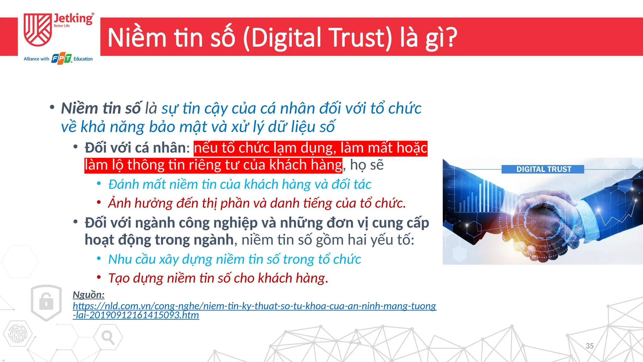 35
Niềm tin số (Digital Trust) là gì?
• Niềm tin số là sự tin cậy của cá nhân đối với tổ chức
về khả năng bảo mật và xử lý dữ liệu số
• Đối với cá nhân: nếu tổ chức lạm dụng, làm mất hoặc
làm lộ thông tin riêng tư của khách hàng, họ sẽ
• Đánh mất niềm tin của khách hàng và đối tác
• Ảnh hưởng đến thị phần và danh tiếng của tổ chức.
• Đối với ngành công nghiệp và những đơn vị cung cấp
hoạt động trong ngành, niềm tin số gồm hai yếu tố:
• Nhu cầu xây dựng niềm tin số trong tổ chức
• Tạo dựng niềm tin số cho khách hàng.
Nguồn:
https://nld.com.vn/cong-nghe/niem-tin-ky-thuat-so-tu-khoa-cua-an-ninh-mang-tuong
-lai-20190912161415093.htm
 