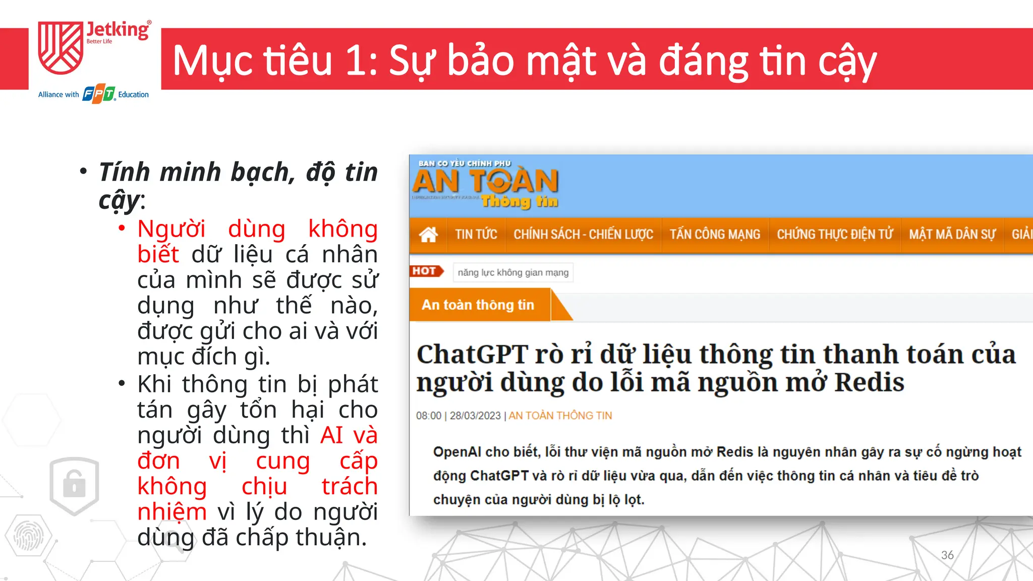36
Mục tiêu 1: Sự bảo mật và đáng tin cậy
• Tính minh bạch, độ tin
cậy:
• Người dùng không
biết dữ liệu cá nhân
của mình sẽ được sử
dụng như thế nào,
được gửi cho ai và với
mục đích gì.
• Khi thông tin bị phát
tán gây tổn hại cho
người dùng thì AI và
đơn vị cung cấp
không chịu trách
nhiệm vì lý do người
dùng đã chấp thuận.
 