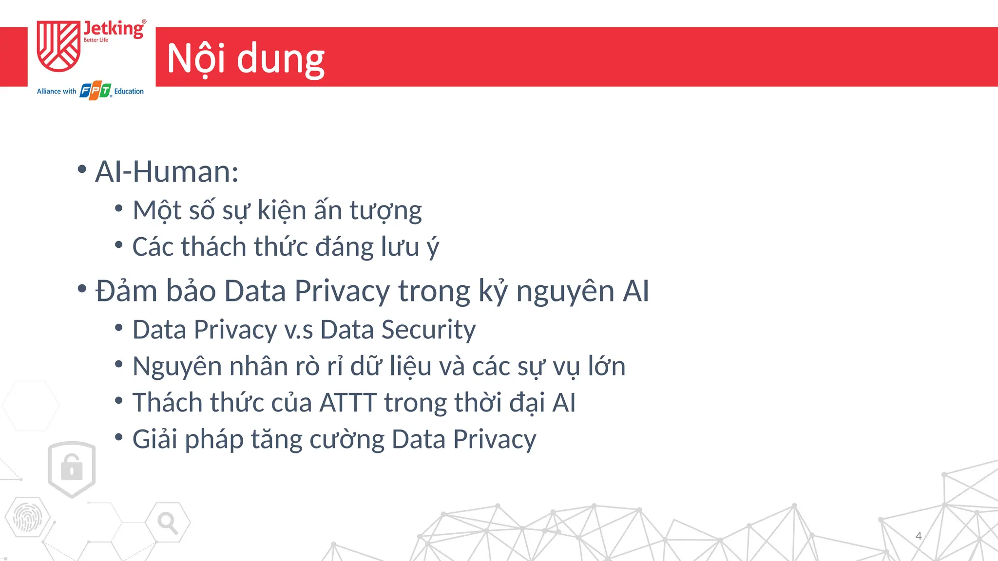 4
Nội dung
• AI-Human:
• Một số sự kiện ấn tượng
• Các thách thức đáng lưu ý
• Đảm bảo Data Privacy trong kỷ nguyên AI
• Data Privacy v.s Data Security
• Nguyên nhân rò rỉ dữ liệu và các sự vụ lớn
• Thách thức của ATTT trong thời đại AI
• Giải pháp tăng cường Data Privacy
 