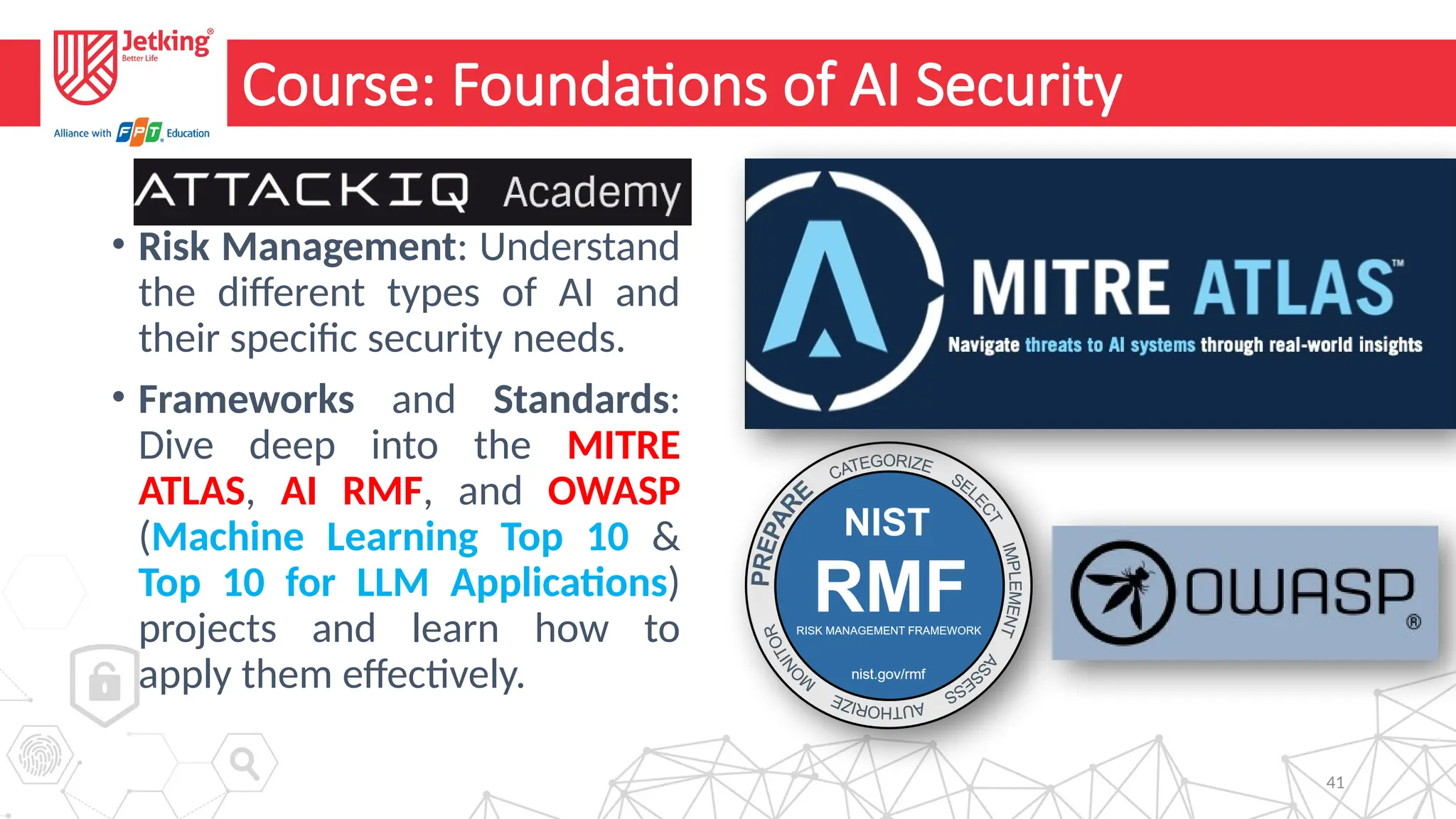 41
Course: Foundations of AI Security
• Risk Management: Understand
the different types of AI and
their specific security needs.
• Frameworks and Standards:
Dive deep into the MITRE
ATLAS, AI RMF, and OWASP
(Machine Learning Top 10 &
Top 10 for LLM Applications)
projects and learn how to
apply them effectively.
 
