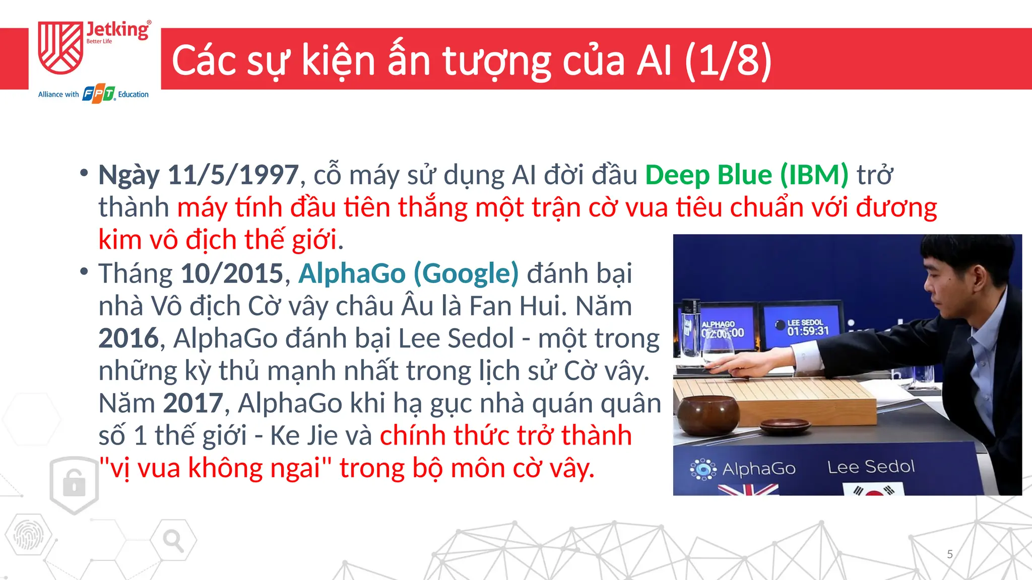 5
Các sự kiện ấn tượng của AI (1/8)
• Ngày 11/5/1997, cỗ máy sử dụng AI đời đầu Deep Blue (IBM) trở
thành máy tính đầu tiên thắng một trận cờ vua tiêu chuẩn với đương
kim vô địch thế giới.
• Tháng 10/2015, AlphaGo (Google) đánh bại
nhà Vô địch Cờ vây châu Âu là Fan Hui. Năm
2016, AlphaGo đánh bại Lee Sedol - một trong
những kỳ thủ mạnh nhất trong lịch sử Cờ vây.
Năm 2017, AlphaGo khi hạ gục nhà quán quân
số 1 thế giới - Ke Jie và chính thức trở thành
"vị vua không ngai" trong bộ môn cờ vây.
 