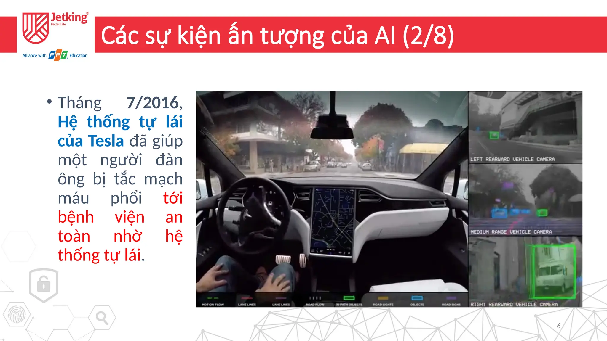 6
Các sự kiện ấn tượng của AI (2/8)
• Tháng 7/2016,
Hệ thống tự lái
của Tesla đã giúp
một người đàn
ông bị tắc mạch
máu phổi tới
bệnh viện an
toàn nhờ hệ
thống tự lái.
 