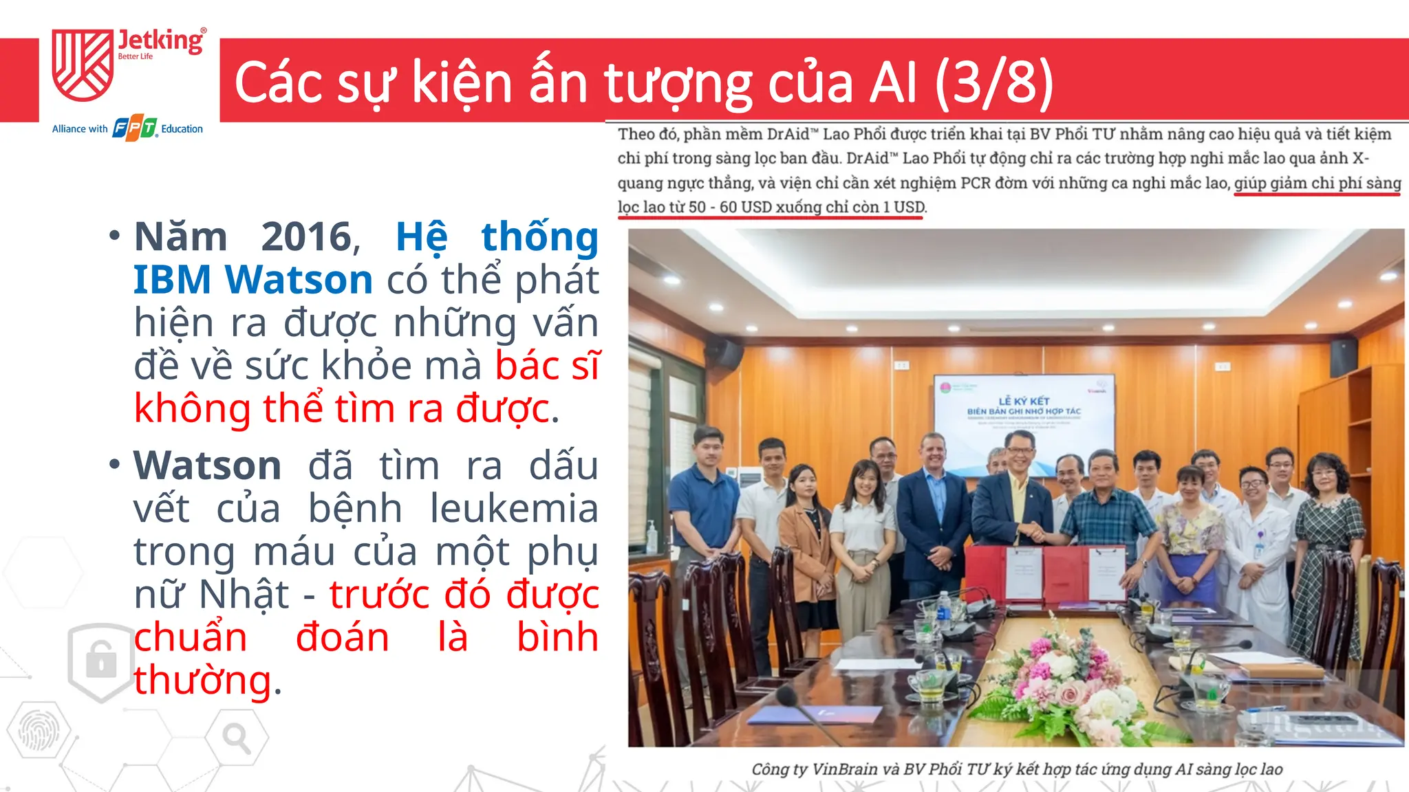 7
Các sự kiện ấn tượng của AI (3/8)
• Năm 2016, Hệ thống
IBM Watson có thể phát
hiện ra được những vấn
đề về sức khỏe mà bác sĩ
không thể tìm ra được.
• Watson đã tìm ra dấu
vết của bệnh leukemia
trong máu của một phụ
nữ Nhật - trước đó được
chuẩn đoán là bình
thường.
 