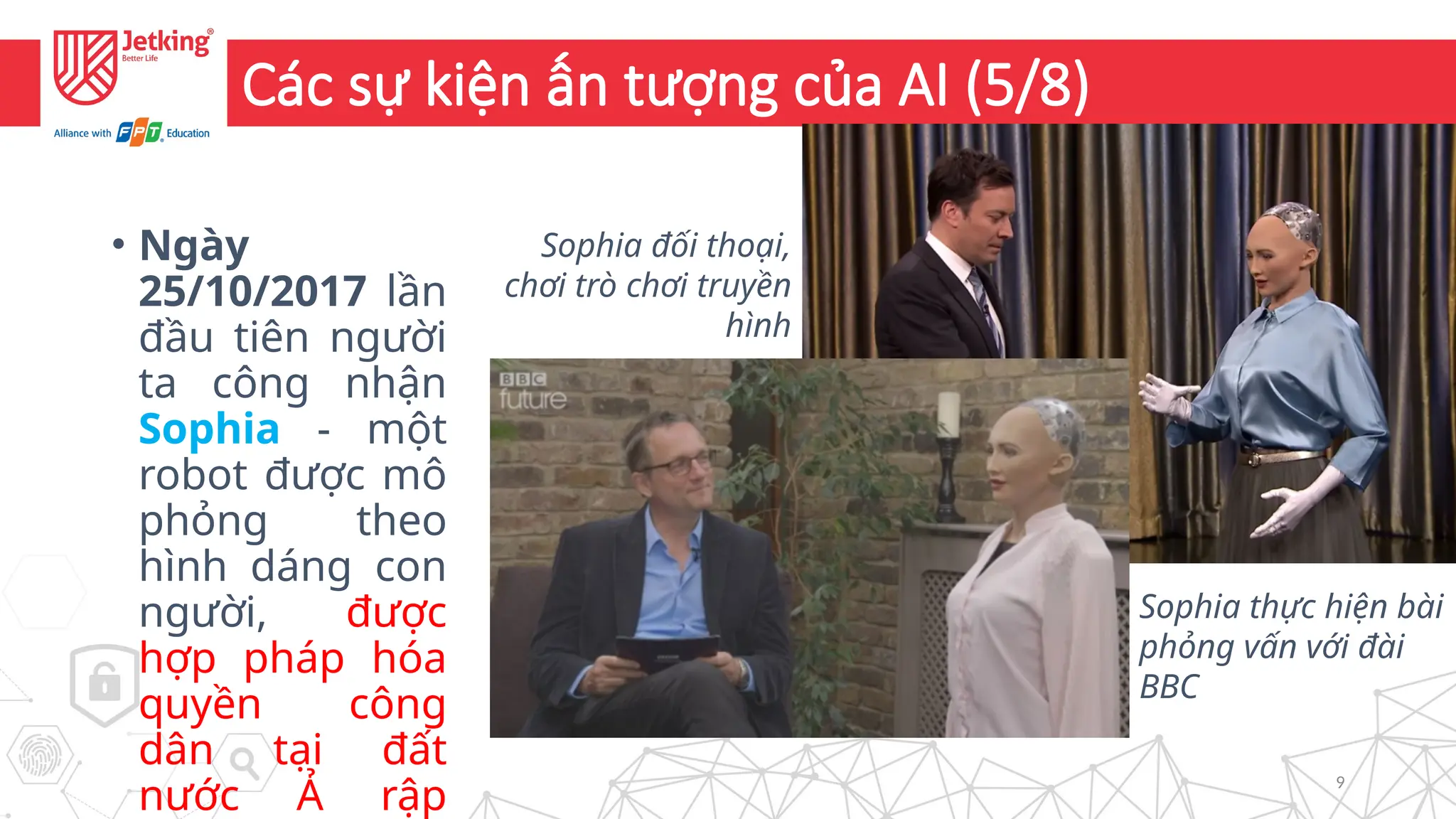 9
Các sự kiện ấn tượng của AI (5/8)
• Ngày
25/10/2017 lần
đầu tiên người
ta công nhận
Sophia - một
robot được mô
phỏng theo
hình dáng con
người, được
hợp pháp hóa
quyền công
dân tại đất
nước Ả rập
Sophia đối thoại,
chơi trò chơi truyền
hình
Sophia thực hiện bài
phỏng vấn với đài
BBC
 