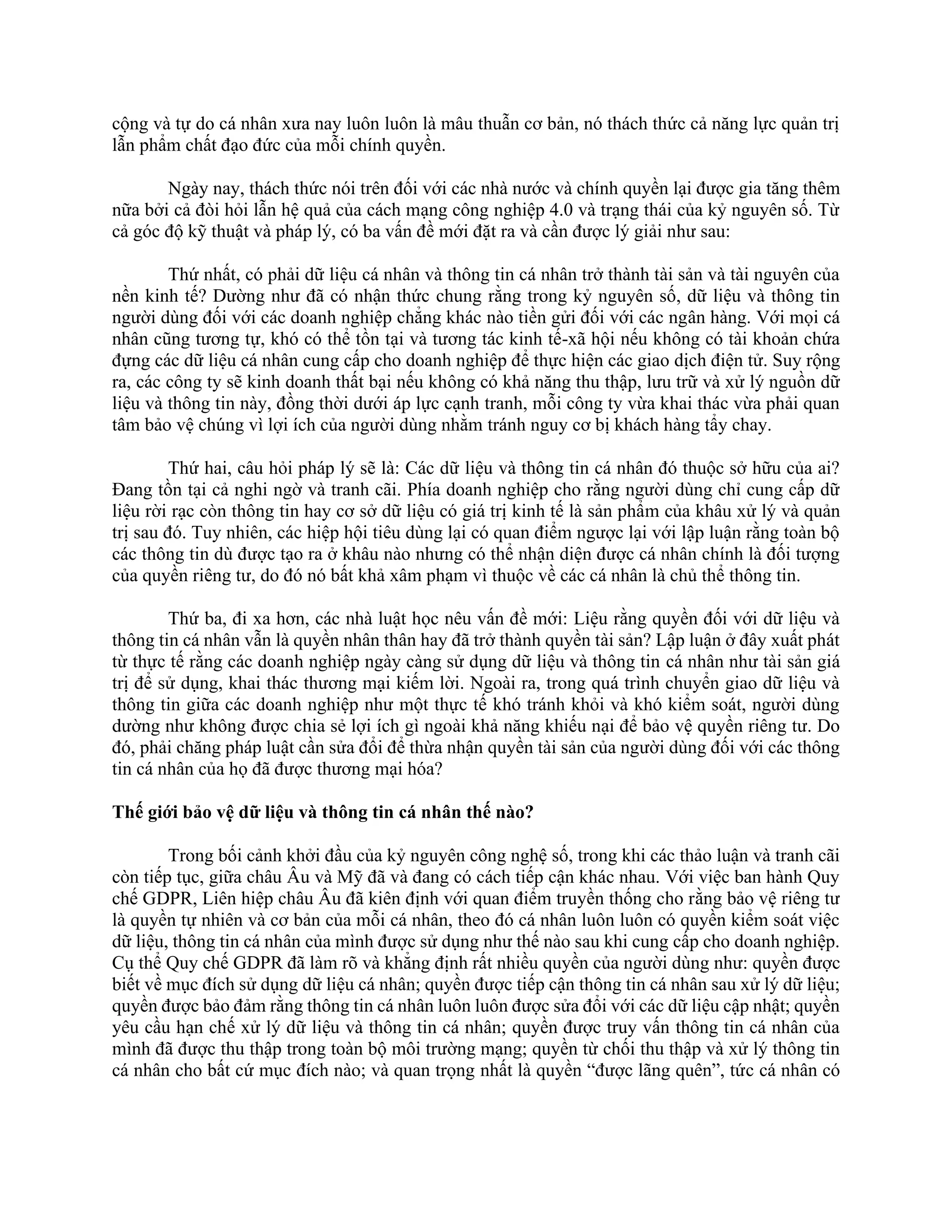 cộng và tự do cá nhân xưa nay luôn luôn là mâu thuẫn cơ bản, nó thách thức cả năng lực quản trị
lẫn phẩm chất đạo đức của mỗi chính quyền.
Ngày nay, thách thức nói trên đối với các nhà nước và chính quyền lại được gia tăng thêm
nữa bởi cả đòi hỏi lẫn hệ quả của cách mạng công nghiệp 4.0 và trạng thái của kỷ nguyên số. Từ
cả góc độ kỹ thuật và pháp lý, có ba vấn đề mới đặt ra và cần được lý giải như sau:
Thứ nhất, có phải dữ liệu cá nhân và thông tin cá nhân trở thành tài sản và tài nguyên của
nền kinh tế? Dường như đã có nhận thức chung rằng trong kỷ nguyên số, dữ liệu và thông tin
người dùng đối với các doanh nghiệp chẳng khác nào tiền gửi đối với các ngân hàng. Với mọi cá
nhân cũng tương tự, khó có thể tồn tại và tương tác kinh tế-xã hội nếu không có tài khoản chứa
đựng các dữ liệu cá nhân cung cấp cho doanh nghiệp để thực hiện các giao dịch điện tử. Suy rộng
ra, các công ty sẽ kinh doanh thất bại nếu không có khả năng thu thập, lưu trữ và xử lý nguồn dữ
liệu và thông tin này, đồng thời dưới áp lực cạnh tranh, mỗi công ty vừa khai thác vừa phải quan
tâm bảo vệ chúng vì lợi ích của người dùng nhằm tránh nguy cơ bị khách hàng tẩy chay.
Thứ hai, câu hỏi pháp lý sẽ là: Các dữ liệu và thông tin cá nhân đó thuộc sở hữu của ai?
Đang tồn tại cả nghi ngờ và tranh cãi. Phía doanh nghiệp cho rằng người dùng chỉ cung cấp dữ
liệu rời rạc còn thông tin hay cơ sở dữ liệu có giá trị kinh tế là sản phẩm của khâu xử lý và quản
trị sau đó. Tuy nhiên, các hiệp hội tiêu dùng lại có quan điểm ngược lại với lập luận rằng toàn bộ
các thông tin dù được tạo ra ở khâu nào nhưng có thể nhận diện được cá nhân chính là đối tượng
của quyền riêng tư, do đó nó bất khả xâm phạm vì thuộc về các cá nhân là chủ thể thông tin.
Thứ ba, đi xa hơn, các nhà luật học nêu vấn đề mới: Liệu rằng quyền đối với dữ liệu và
thông tin cá nhân vẫn là quyền nhân thân hay đã trở thành quyền tài sản? Lập luận ở đây xuất phát
từ thực tế rằng các doanh nghiệp ngày càng sử dụng dữ liệu và thông tin cá nhân như tài sản giá
trị để sử dụng, khai thác thương mại kiếm lời. Ngoài ra, trong quá trình chuyển giao dữ liệu và
thông tin giữa các doanh nghiệp như một thực tế khó tránh khỏi và khó kiểm soát, người dùng
dường như không được chia sẻ lợi ích gì ngoài khả năng khiếu nại để bảo vệ quyền riêng tư. Do
đó, phải chăng pháp luật cần sửa đổi để thừa nhận quyền tài sản của người dùng đối với các thông
tin cá nhân của họ đã được thương mại hóa?
Thế giới bảo vệ dữ liệu và thông tin cá nhân thế nào?
Trong bối cảnh khởi đầu của kỷ nguyên công nghệ số, trong khi các thảo luận và tranh cãi
còn tiếp tục, giữa châu Âu và Mỹ đã và đang có cách tiếp cận khác nhau. Với việc ban hành Quy
chế GDPR, Liên hiệp châu Âu đã kiên định với quan điểm truyền thống cho rằng bảo vệ riêng tư
là quyền tự nhiên và cơ bản của mỗi cá nhân, theo đó cá nhân luôn luôn có quyền kiểm soát việc
dữ liệu, thông tin cá nhân của mình được sử dụng như thế nào sau khi cung cấp cho doanh nghiệp.
Cụ thể Quy chế GDPR đã làm rõ và khẳng định rất nhiều quyền của người dùng như: quyền được
biết về mục đích sử dụng dữ liệu cá nhân; quyền được tiếp cận thông tin cá nhân sau xử lý dữ liệu;
quyền được bảo đảm rằng thông tin cá nhân luôn luôn được sửa đổi với các dữ liệu cập nhật; quyền
yêu cầu hạn chế xử lý dữ liệu và thông tin cá nhân; quyền được truy vấn thông tin cá nhân của
mình đã được thu thập trong toàn bộ môi trường mạng; quyền từ chối thu thập và xử lý thông tin
cá nhân cho bất cứ mục đích nào; và quan trọng nhất là quyền “được lãng quên”, tức cá nhân có
 