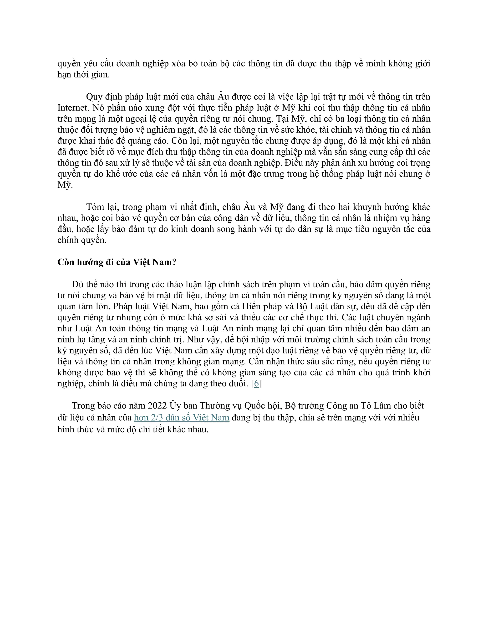 quyền yêu cầu doanh nghiệp xóa bỏ toàn bộ các thông tin đã được thu thập về mình không giới
hạn thời gian.
Quy định pháp luật mới của châu Âu được coi là việc lập lại trật tự mới về thông tin trên
Internet. Nó phần nào xung đột với thực tiễn pháp luật ở Mỹ khi coi thu thập thông tin cá nhân
trên mạng là một ngoại lệ của quyền riêng tư nói chung. Tại Mỹ, chỉ có ba loại thông tin cá nhân
thuộc đối tượng bảo vệ nghiêm ngặt, đó là các thông tin về sức khỏe, tài chính và thông tin cá nhân
được khai thác để quảng cáo. Còn lại, một nguyên tắc chung được áp dụng, đó là một khi cá nhân
đã được biết rõ về mục đích thu thập thông tin của doanh nghiệp mà vẫn sẵn sàng cung cấp thì các
thông tin đó sau xử lý sẽ thuộc về tài sản của doanh nghiệp. Điều này phản ánh xu hướng coi trọng
quyền tự do khế ước của các cá nhân vốn là một đặc trưng trong hệ thống pháp luật nói chung ở
Mỹ.
Tóm lại, trong phạm vi nhất định, châu Âu và Mỹ đang đi theo hai khuynh hướng khác
nhau, hoặc coi bảo vệ quyền cơ bản của công dân về dữ liệu, thông tin cá nhân là nhiệm vụ hàng
đầu, hoặc lấy bảo đảm tự do kinh doanh song hành với tự do dân sự là mục tiêu nguyên tắc của
chính quyền.
Còn hướng đi của Việt Nam?
Dù thế nào thì trong các thảo luận lập chính sách trên phạm vi toàn cầu, bảo đảm quyền riêng
tư nói chung và bảo vệ bí mật dữ liệu, thông tin cá nhân nói riêng trong kỷ nguyên số đang là một
quan tâm lớn. Pháp luật Việt Nam, bao gồm cả Hiến pháp và Bộ Luật dân sự, đều đã đề cập đến
quyền riêng tư nhưng còn ở mức khá sơ sài và thiếu các cơ chế thực thi. Các luật chuyên ngành
như Luật An toàn thông tin mạng và Luật An ninh mạng lại chỉ quan tâm nhiều đến bảo đảm an
ninh hạ tầng và an ninh chính trị. Như vậy, để hội nhập với môi trường chính sách toàn cầu trong
kỷ nguyên số, đã đến lúc Việt Nam cần xây dựng một đạo luật riêng về bảo vệ quyền riêng tư, dữ
liệu và thông tin cá nhân trong không gian mạng. Cần nhận thức sâu sắc rằng, nếu quyền riêng tư
không được bảo vệ thì sẽ không thể có không gian sáng tạo của các cá nhân cho quá trình khởi
nghiệp, chính là điều mà chúng ta đang theo đuổi. [6]
Trong báo cáo năm 2022 Ủy ban Thường vụ Quốc hội, Bộ trưởng Công an Tô Lâm cho biết
dữ liệu cá nhân của hơn 2/3 dân số Việt Nam đang bị thu thập, chia sẻ trên mạng với với nhiều
hình thức và mức độ chi tiết khác nhau.
 