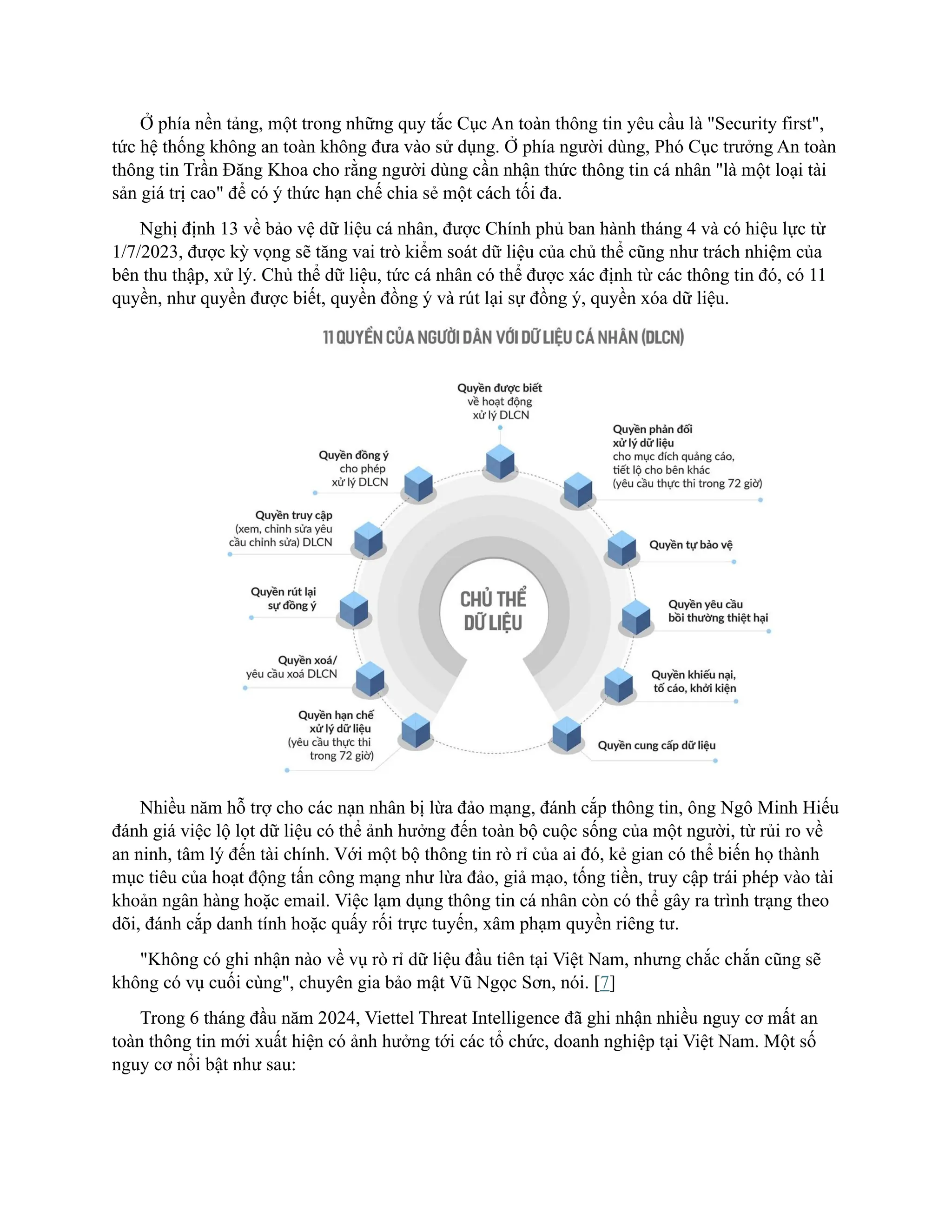 Ở phía nền tảng, một trong những quy tắc Cục An toàn thông tin yêu cầu là "Security first",
tức hệ thống không an toàn không đưa vào sử dụng. Ở phía người dùng, Phó Cục trưởng An toàn
thông tin Trần Đăng Khoa cho rằng người dùng cần nhận thức thông tin cá nhân "là một loại tài
sản giá trị cao" để có ý thức hạn chế chia sẻ một cách tối đa.
Nghị định 13 về bảo vệ dữ liệu cá nhân, được Chính phủ ban hành tháng 4 và có hiệu lực từ
1/7/2023, được kỳ vọng sẽ tăng vai trò kiểm soát dữ liệu của chủ thể cũng như trách nhiệm của
bên thu thập, xử lý. Chủ thể dữ liệu, tức cá nhân có thể được xác định từ các thông tin đó, có 11
quyền, như quyền được biết, quyền đồng ý và rút lại sự đồng ý, quyền xóa dữ liệu.
Nhiều năm hỗ trợ cho các nạn nhân bị lừa đảo mạng, đánh cắp thông tin, ông Ngô Minh Hiếu
đánh giá việc lộ lọt dữ liệu có thể ảnh hưởng đến toàn bộ cuộc sống của một người, từ rủi ro về
an ninh, tâm lý đến tài chính. Với một bộ thông tin rò rỉ của ai đó, kẻ gian có thể biến họ thành
mục tiêu của hoạt động tấn công mạng như lừa đảo, giả mạo, tống tiền, truy cập trái phép vào tài
khoản ngân hàng hoặc email. Việc lạm dụng thông tin cá nhân còn có thể gây ra trình trạng theo
dõi, đánh cắp danh tính hoặc quấy rối trực tuyến, xâm phạm quyền riêng tư.
"Không có ghi nhận nào về vụ rò rỉ dữ liệu đầu tiên tại Việt Nam, nhưng chắc chắn cũng sẽ
không có vụ cuối cùng", chuyên gia bảo mật Vũ Ngọc Sơn, nói. [7]
Trong 6 tháng đầu năm 2024, Viettel Threat Intelligence đã ghi nhận nhiều nguy cơ mất an
toàn thông tin mới xuất hiện có ảnh hưởng tới các tổ chức, doanh nghiệp tại Việt Nam. Một số
nguy cơ nổi bật như sau:
 
