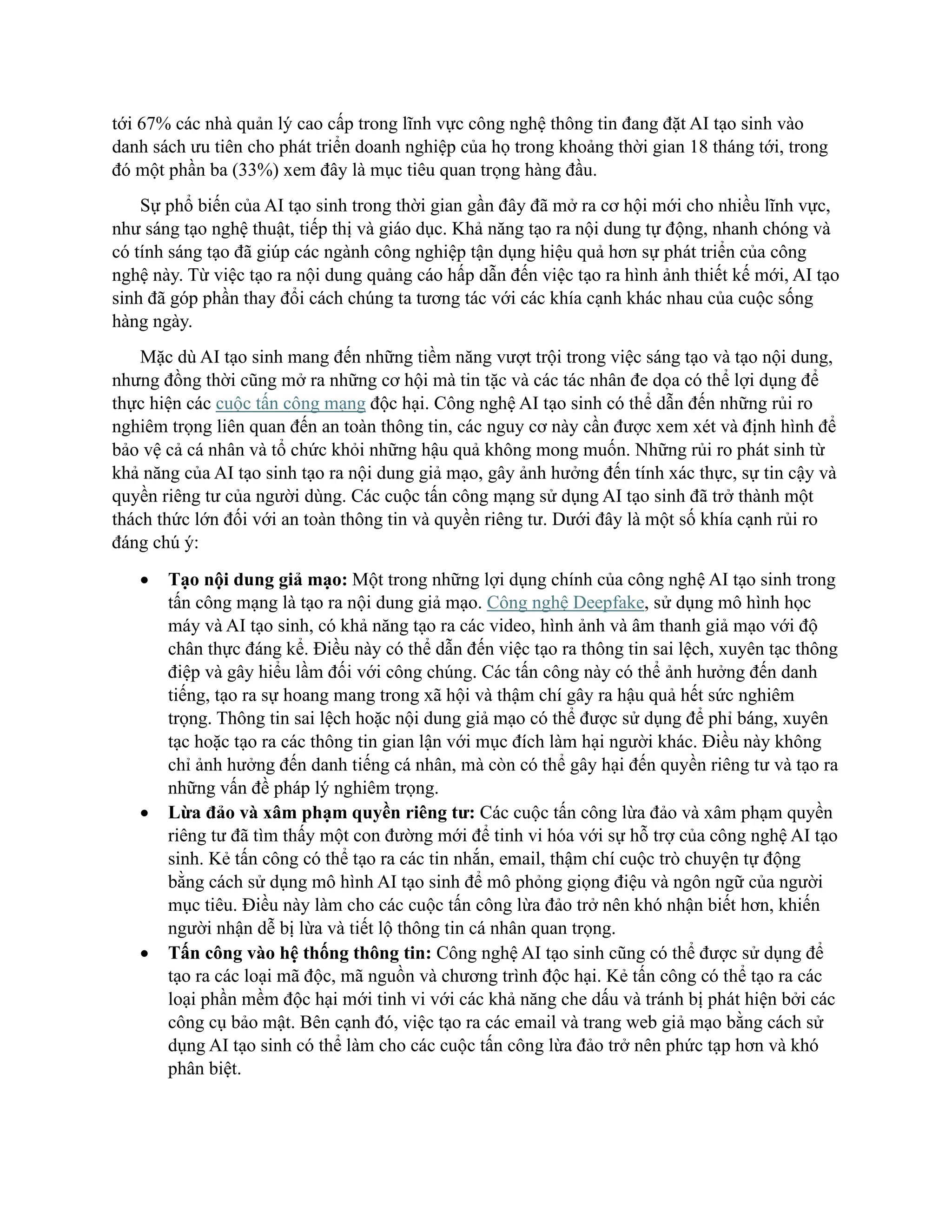 tới 67% các nhà quản lý cao cấp trong lĩnh vực công nghệ thông tin đang đặt AI tạo sinh vào
danh sách ưu tiên cho phát triển doanh nghiệp của họ trong khoảng thời gian 18 tháng tới, trong
đó một phần ba (33%) xem đây là mục tiêu quan trọng hàng đầu.
Sự phổ biến của AI tạo sinh trong thời gian gần đây đã mở ra cơ hội mới cho nhiều lĩnh vực,
như sáng tạo nghệ thuật, tiếp thị và giáo dục. Khả năng tạo ra nội dung tự động, nhanh chóng và
có tính sáng tạo đã giúp các ngành công nghiệp tận dụng hiệu quả hơn sự phát triển của công
nghệ này. Từ việc tạo ra nội dung quảng cáo hấp dẫn đến việc tạo ra hình ảnh thiết kế mới, AI tạo
sinh đã góp phần thay đổi cách chúng ta tương tác với các khía cạnh khác nhau của cuộc sống
hàng ngày.
Mặc dù AI tạo sinh mang đến những tiềm năng vượt trội trong việc sáng tạo và tạo nội dung,
nhưng đồng thời cũng mở ra những cơ hội mà tin tặc và các tác nhân đe dọa có thể lợi dụng để
thực hiện các cuộc tấn công mạng độc hại. Công nghệ AI tạo sinh có thể dẫn đến những rủi ro
nghiêm trọng liên quan đến an toàn thông tin, các nguy cơ này cần được xem xét và định hình để
bảo vệ cả cá nhân và tổ chức khỏi những hậu quả không mong muốn. Những rủi ro phát sinh từ
khả năng của AI tạo sinh tạo ra nội dung giả mạo, gây ảnh hưởng đến tính xác thực, sự tin cậy và
quyền riêng tư của người dùng. Các cuộc tấn công mạng sử dụng AI tạo sinh đã trở thành một
thách thức lớn đối với an toàn thông tin và quyền riêng tư. Dưới đây là một số khía cạnh rủi ro
đáng chú ý:
• Tạo nội dung giả mạo: Một trong những lợi dụng chính của công nghệ AI tạo sinh trong
tấn công mạng là tạo ra nội dung giả mạo. Công nghệ Deepfake, sử dụng mô hình học
máy và AI tạo sinh, có khả năng tạo ra các video, hình ảnh và âm thanh giả mạo với độ
chân thực đáng kể. Điều này có thể dẫn đến việc tạo ra thông tin sai lệch, xuyên tạc thông
điệp và gây hiểu lầm đối với công chúng. Các tấn công này có thể ảnh hưởng đến danh
tiếng, tạo ra sự hoang mang trong xã hội và thậm chí gây ra hậu quả hết sức nghiêm
trọng. Thông tin sai lệch hoặc nội dung giả mạo có thể được sử dụng để phỉ báng, xuyên
tạc hoặc tạo ra các thông tin gian lận với mục đích làm hại người khác. Điều này không
chỉ ảnh hưởng đến danh tiếng cá nhân, mà còn có thể gây hại đến quyền riêng tư và tạo ra
những vấn đề pháp lý nghiêm trọng.
• Lừa đảo và xâm phạm quyền riêng tư: Các cuộc tấn công lừa đảo và xâm phạm quyền
riêng tư đã tìm thấy một con đường mới để tinh vi hóa với sự hỗ trợ của công nghệ AI tạo
sinh. Kẻ tấn công có thể tạo ra các tin nhắn, email, thậm chí cuộc trò chuyện tự động
bằng cách sử dụng mô hình AI tạo sinh để mô phỏng giọng điệu và ngôn ngữ của người
mục tiêu. Điều này làm cho các cuộc tấn công lừa đảo trở nên khó nhận biết hơn, khiến
người nhận dễ bị lừa và tiết lộ thông tin cá nhân quan trọng.
• Tấn công vào hệ thống thông tin: Công nghệ AI tạo sinh cũng có thể được sử dụng để
tạo ra các loại mã độc, mã nguồn và chương trình độc hại. Kẻ tấn công có thể tạo ra các
loại phần mềm độc hại mới tinh vi với các khả năng che dấu và tránh bị phát hiện bởi các
công cụ bảo mật. Bên cạnh đó, việc tạo ra các email và trang web giả mạo bằng cách sử
dụng AI tạo sinh có thể làm cho các cuộc tấn công lừa đảo trở nên phức tạp hơn và khó
phân biệt.
 
