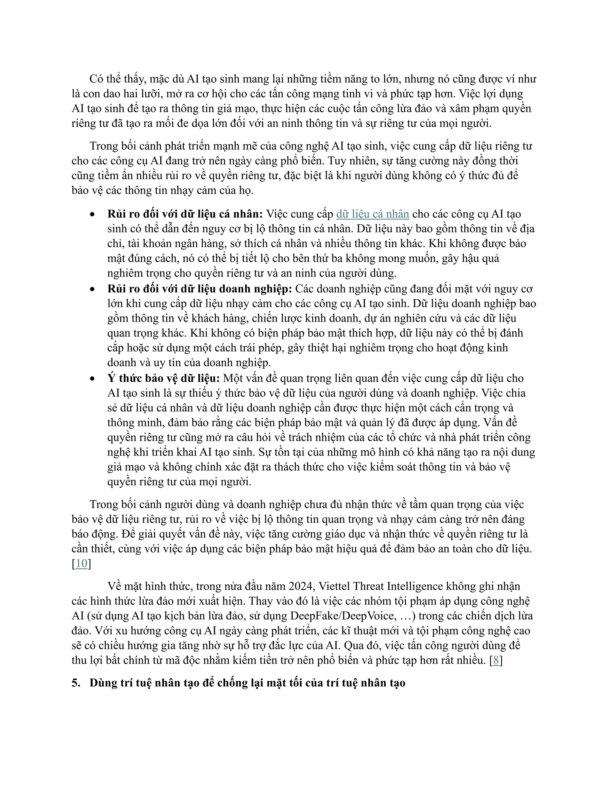 Có thể thấy, mặc dù AI tạo sinh mang lại những tiềm năng to lớn, nhưng nó cũng được ví như
là con dao hai lưỡi, mở ra cơ hội cho các tấn công mạng tinh vi và phức tạp hơn. Việc lợi dụng
AI tạo sinh để tạo ra thông tin giả mạo, thực hiện các cuộc tấn công lừa đảo và xâm phạm quyền
riêng tư đã tạo ra mối đe dọa lớn đối với an ninh thông tin và sự riêng tư của mọi người.
Trong bối cảnh phát triển mạnh mẽ của công nghệ AI tạo sinh, việc cung cấp dữ liệu riêng tư
cho các công cụ AI đang trở nên ngày càng phổ biến. Tuy nhiên, sự tăng cường này đồng thời
cũng tiềm ẩn nhiều rủi ro về quyền riêng tư, đặc biệt là khi người dùng không có ý thức đủ để
bảo vệ các thông tin nhạy cảm của họ.
• Rủi ro đối với dữ liệu cá nhân: Việc cung cấp dữ liệu cá nhân cho các công cụ AI tạo
sinh có thể dẫn đến nguy cơ bị lộ thông tin cá nhân. Dữ liệu này bao gồm thông tin về địa
chỉ, tài khoản ngân hàng, sở thích cá nhân và nhiều thông tin khác. Khi không được bảo
mật đúng cách, nó có thể bị tiết lộ cho bên thứ ba không mong muốn, gây hậu quả
nghiêm trọng cho quyền riêng tư và an ninh của người dùng.
• Rủi ro đối với dữ liệu doanh nghiệp: Các doanh nghiệp cũng đang đối mặt với nguy cơ
lớn khi cung cấp dữ liệu nhạy cảm cho các công cụ AI tạo sinh. Dữ liệu doanh nghiệp bao
gồm thông tin về khách hàng, chiến lược kinh doanh, dự án nghiên cứu và các dữ liệu
quan trọng khác. Khi không có biện pháp bảo mật thích hợp, dữ liệu này có thể bị đánh
cắp hoặc sử dụng một cách trái phép, gây thiệt hại nghiêm trọng cho hoạt động kinh
doanh và uy tín của doanh nghiệp.
• Ý thức bảo vệ dữ liệu: Một vấn đề quan trọng liên quan đến việc cung cấp dữ liệu cho
AI tạo sinh là sự thiếu ý thức bảo vệ dữ liệu của người dùng và doanh nghiệp. Việc chia
sẻ dữ liệu cá nhân và dữ liệu doanh nghiệp cần được thực hiện một cách cẩn trọng và
thông minh, đảm bảo rằng các biện pháp bảo mật và quản lý đã được áp dụng. Vấn đề
quyền riêng tư cũng mở ra câu hỏi về trách nhiệm của các tổ chức và nhà phát triển công
nghệ khi triển khai AI tạo sinh. Sự tồn tại của những mô hình có khả năng tạo ra nội dung
giả mạo và không chính xác đặt ra thách thức cho việc kiểm soát thông tin và bảo vệ
quyền riêng tư của mọi người.
Trong bối cảnh người dùng và doanh nghiệp chưa đủ nhận thức về tầm quan trọng của việc
bảo vệ dữ liệu riêng tư, rủi ro về việc bị lộ thông tin quan trọng và nhạy cảm càng trở nên đáng
báo động. Để giải quyết vấn đề này, việc tăng cường giáo dục và nhận thức về quyền riêng tư là
cần thiết, cùng với việc áp dụng các biện pháp bảo mật hiệu quả để đảm bảo an toàn cho dữ liệu.
[10]
Về mặt hình thức, trong nửa đầu năm 2024, Viettel Threat Intelligence không ghi nhận
các hình thức lừa đảo mới xuất hiện. Thay vào đó là việc các nhóm tội phạm áp dụng công nghệ
AI (sử dụng AI tạo kịch bản lừa đảo, sử dụng DeepFake/DeepVoice, …) trong các chiến dịch lừa
đảo. Với xu hướng công cụ AI ngày càng phát triển, các kĩ thuật mới và tội phạm công nghệ cao
sẽ có chiều hướng gia tăng nhờ sự hỗ trợ đắc lực của AI. Qua đó, việc tấn công người dùng để
thu lợi bất chính từ mã độc nhằm kiếm tiền trở nên phổ biến và phức tạp hơn rất nhiều. [8]
5. Dùng trí tuệ nhân tạo để chống lại mặt tối của trí tuệ nhân tạo
 