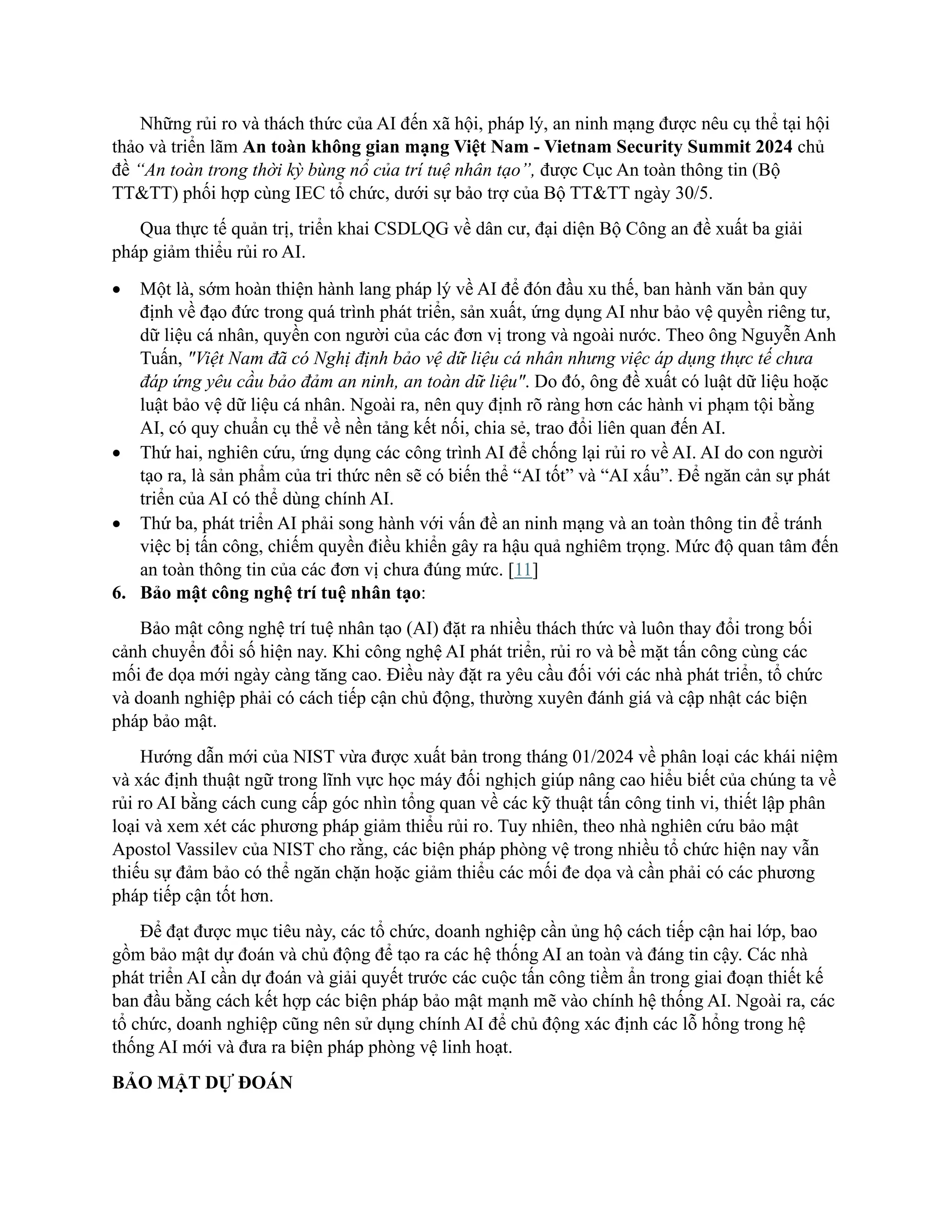 Những rủi ro và thách thức của AI đến xã hội, pháp lý, an ninh mạng được nêu cụ thể tại hội
thảo và triển lãm An toàn không gian mạng Việt Nam - Vietnam Security Summit 2024 chủ
đề “An toàn trong thời kỳ bùng nổ của trí tuệ nhân tạo”, được Cục An toàn thông tin (Bộ
TT&TT) phối hợp cùng IEC tổ chức, dưới sự bảo trợ của Bộ TT&TT ngày 30/5.
Qua thực tế quản trị, triển khai CSDLQG về dân cư, đại diện Bộ Công an đề xuất ba giải
pháp giảm thiểu rủi ro AI.
• Một là, sớm hoàn thiện hành lang pháp lý về AI để đón đầu xu thế, ban hành văn bản quy
định về đạo đức trong quá trình phát triển, sản xuất, ứng dụng AI như bảo vệ quyền riêng tư,
dữ liệu cá nhân, quyền con người của các đơn vị trong và ngoài nước. Theo ông Nguyễn Anh
Tuấn, "Việt Nam đã có Nghị định bảo vệ dữ liệu cá nhân nhưng việc áp dụng thực tế chưa
đáp ứng yêu cầu bảo đảm an ninh, an toàn dữ liệu". Do đó, ông đề xuất có luật dữ liệu hoặc
luật bảo vệ dữ liệu cá nhân. Ngoài ra, nên quy định rõ ràng hơn các hành vi phạm tội bằng
AI, có quy chuẩn cụ thể về nền tảng kết nối, chia sẻ, trao đổi liên quan đến AI.
• Thứ hai, nghiên cứu, ứng dụng các công trình AI để chống lại rủi ro về AI. AI do con người
tạo ra, là sản phẩm của tri thức nên sẽ có biến thể “AI tốt” và “AI xấu”. Để ngăn cản sự phát
triển của AI có thể dùng chính AI.
• Thứ ba, phát triển AI phải song hành với vấn đề an ninh mạng và an toàn thông tin để tránh
việc bị tấn công, chiếm quyền điều khiển gây ra hậu quả nghiêm trọng. Mức độ quan tâm đến
an toàn thông tin của các đơn vị chưa đúng mức. [11]
6. Bảo mật công nghệ trí tuệ nhân tạo:
Bảo mật công nghệ trí tuệ nhân tạo (AI) đặt ra nhiều thách thức và luôn thay đổi trong bối
cảnh chuyển đổi số hiện nay. Khi công nghệ AI phát triển, rủi ro và bề mặt tấn công cùng các
mối đe dọa mới ngày càng tăng cao. Điều này đặt ra yêu cầu đối với các nhà phát triển, tổ chức
và doanh nghiệp phải có cách tiếp cận chủ động, thường xuyên đánh giá và cập nhật các biện
pháp bảo mật.
Hướng dẫn mới của NIST vừa được xuất bản trong tháng 01/2024 về phân loại các khái niệm
và xác định thuật ngữ trong lĩnh vực học máy đối nghịch giúp nâng cao hiểu biết của chúng ta về
rủi ro AI bằng cách cung cấp góc nhìn tổng quan về các kỹ thuật tấn công tinh vi, thiết lập phân
loại và xem xét các phương pháp giảm thiểu rủi ro. Tuy nhiên, theo nhà nghiên cứu bảo mật
Apostol Vassilev của NIST cho rằng, các biện pháp phòng vệ trong nhiều tổ chức hiện nay vẫn
thiếu sự đảm bảo có thể ngăn chặn hoặc giảm thiểu các mối đe dọa và cần phải có các phương
pháp tiếp cận tốt hơn.
Để đạt được mục tiêu này, các tổ chức, doanh nghiệp cần ủng hộ cách tiếp cận hai lớp, bao
gồm bảo mật dự đoán và chủ động để tạo ra các hệ thống AI an toàn và đáng tin cậy. Các nhà
phát triển AI cần dự đoán và giải quyết trước các cuộc tấn công tiềm ẩn trong giai đoạn thiết kế
ban đầu bằng cách kết hợp các biện pháp bảo mật mạnh mẽ vào chính hệ thống AI. Ngoài ra, các
tổ chức, doanh nghiệp cũng nên sử dụng chính AI để chủ động xác định các lỗ hổng trong hệ
thống AI mới và đưa ra biện pháp phòng vệ linh hoạt.
BẢO MẬT DỰ ĐOÁN
 