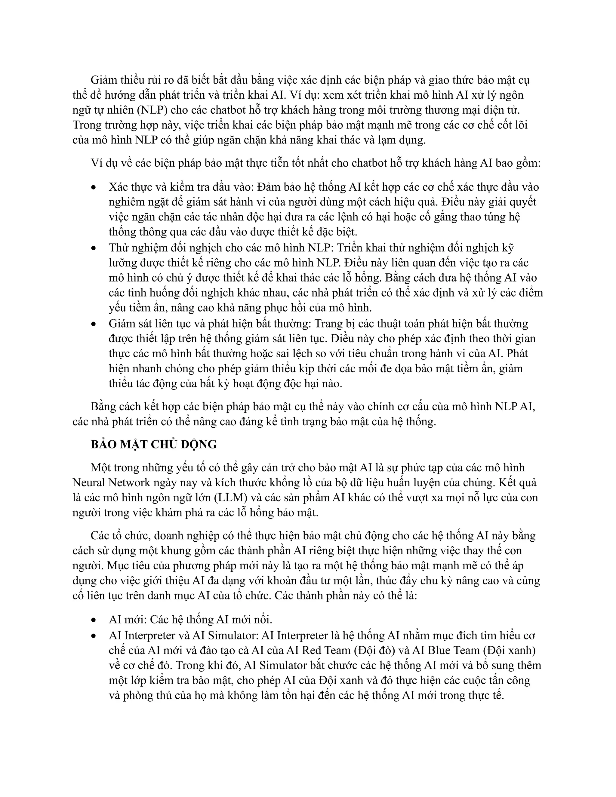 Giảm thiểu rủi ro đã biết bắt đầu bằng việc xác định các biện pháp và giao thức bảo mật cụ
thể để hướng dẫn phát triển và triển khai AI. Ví dụ: xem xét triển khai mô hình AI xử lý ngôn
ngữ tự nhiên (NLP) cho các chatbot hỗ trợ khách hàng trong môi trường thương mại điện tử.
Trong trường hợp này, việc triển khai các biện pháp bảo mật mạnh mẽ trong các cơ chế cốt lõi
của mô hình NLP có thể giúp ngăn chặn khả năng khai thác và lạm dụng.
Ví dụ về các biện pháp bảo mật thực tiễn tốt nhất cho chatbot hỗ trợ khách hàng AI bao gồm:
• Xác thực và kiểm tra đầu vào: Đảm bảo hệ thống AI kết hợp các cơ chế xác thực đầu vào
nghiêm ngặt để giám sát hành vi của người dùng một cách hiệu quả. Điều này giải quyết
việc ngăn chặn các tác nhân độc hại đưa ra các lệnh có hại hoặc cố gắng thao túng hệ
thống thông qua các đầu vào được thiết kế đặc biệt.
• Thử nghiệm đối nghịch cho các mô hình NLP: Triển khai thử nghiệm đối nghịch kỹ
lưỡng được thiết kế riêng cho các mô hình NLP. Điều này liên quan đến việc tạo ra các
mô hình có chủ ý được thiết kế để khai thác các lỗ hổng. Bằng cách đưa hệ thống AI vào
các tình huống đối nghịch khác nhau, các nhà phát triển có thể xác định và xử lý các điểm
yếu tiềm ẩn, nâng cao khả năng phục hồi của mô hình.
• Giám sát liên tục và phát hiện bất thường: Trang bị các thuật toán phát hiện bất thường
được thiết lập trên hệ thống giám sát liên tục. Điều này cho phép xác định theo thời gian
thực các mô hình bất thường hoặc sai lệch so với tiêu chuẩn trong hành vi của AI. Phát
hiện nhanh chóng cho phép giảm thiểu kịp thời các mối đe dọa bảo mật tiềm ẩn, giảm
thiểu tác động của bất kỳ hoạt động độc hại nào.
Bằng cách kết hợp các biện pháp bảo mật cụ thể này vào chính cơ cấu của mô hình NLP AI,
các nhà phát triển có thể nâng cao đáng kể tình trạng bảo mật của hệ thống.
BẢO MẬT CHỦ ĐỘNG
Một trong những yếu tố có thể gây cản trở cho bảo mật AI là sự phức tạp của các mô hình
Neural Network ngày nay và kích thước khổng lồ của bộ dữ liệu huấn luyện của chúng. Kết quả
là các mô hình ngôn ngữ lớn (LLM) và các sản phẩm AI khác có thể vượt xa mọi nỗ lực của con
người trong việc khám phá ra các lỗ hổng bảo mật.
Các tổ chức, doanh nghiệp có thể thực hiện bảo mật chủ động cho các hệ thống AI này bằng
cách sử dụng một khung gồm các thành phần AI riêng biệt thực hiện những việc thay thế con
người. Mục tiêu của phương pháp mới này là tạo ra một hệ thống bảo mật mạnh mẽ có thể áp
dụng cho việc giới thiệu AI đa dạng với khoản đầu tư một lần, thúc đẩy chu kỳ nâng cao và củng
cố liên tục trên danh mục AI của tổ chức. Các thành phần này có thể là:
• AI mới: Các hệ thống AI mới nổi.
• AI Interpreter và AI Simulator: AI Interpreter là hệ thống AI nhằm mục đích tìm hiểu cơ
chế của AI mới và đào tạo cả AI của AI Red Team (Đội đỏ) và AI Blue Team (Đội xanh)
về cơ chế đó. Trong khi đó, AI Simulator bắt chước các hệ thống AI mới và bổ sung thêm
một lớp kiểm tra bảo mật, cho phép AI của Đội xanh và đỏ thực hiện các cuộc tấn công
và phòng thủ của họ mà không làm tổn hại đến các hệ thống AI mới trong thực tế.
 