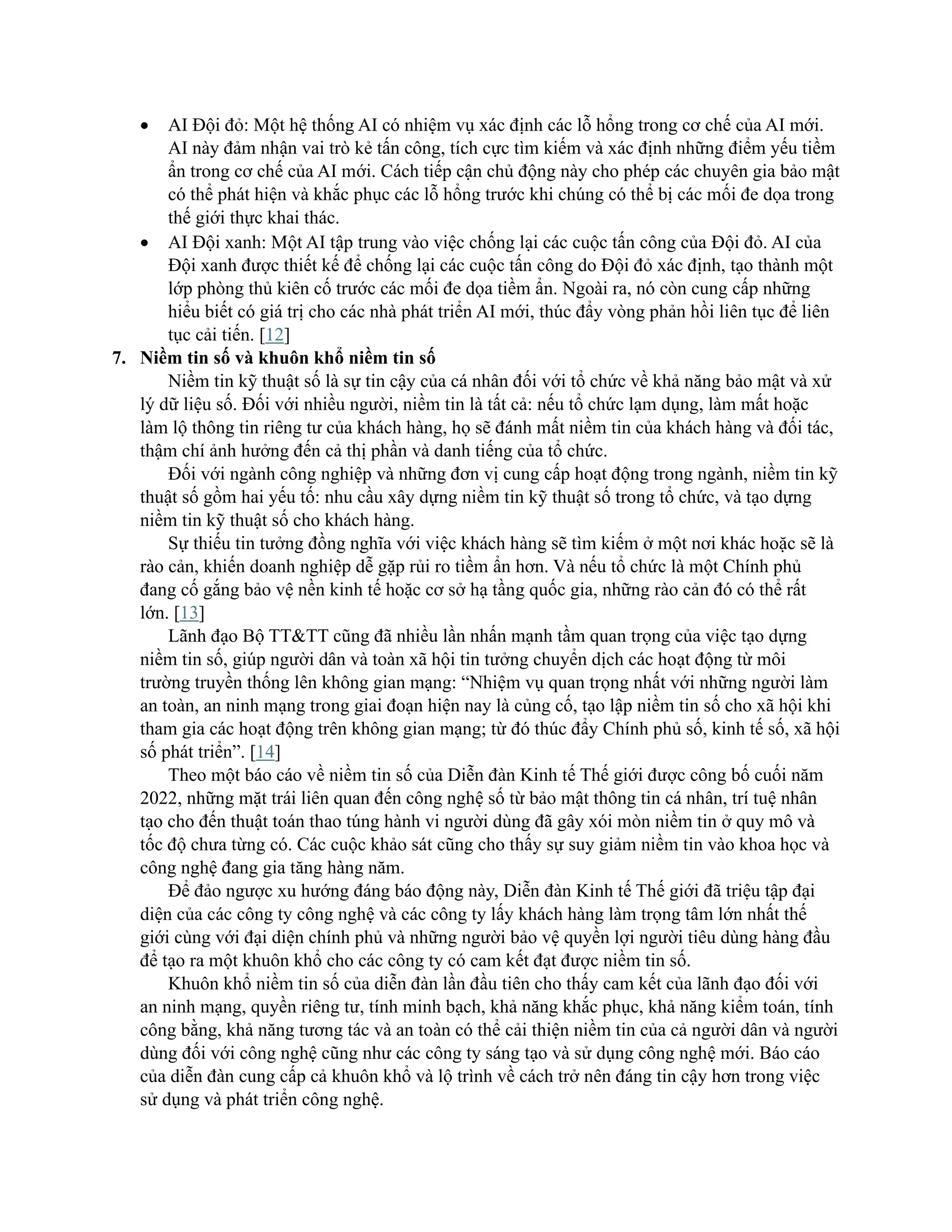 • AI Đội đỏ: Một hệ thống AI có nhiệm vụ xác định các lỗ hổng trong cơ chế của AI mới.
AI này đảm nhận vai trò kẻ tấn công, tích cực tìm kiếm và xác định những điểm yếu tiềm
ẩn trong cơ chế của AI mới. Cách tiếp cận chủ động này cho phép các chuyên gia bảo mật
có thể phát hiện và khắc phục các lỗ hổng trước khi chúng có thể bị các mối đe dọa trong
thế giới thực khai thác.
• AI Đội xanh: Một AI tập trung vào việc chống lại các cuộc tấn công của Đội đỏ. AI của
Đội xanh được thiết kế để chống lại các cuộc tấn công do Đội đỏ xác định, tạo thành một
lớp phòng thủ kiên cố trước các mối đe dọa tiềm ẩn. Ngoài ra, nó còn cung cấp những
hiểu biết có giá trị cho các nhà phát triển AI mới, thúc đẩy vòng phản hồi liên tục để liên
tục cải tiến. [12]
7. Niềm tin số và khuôn khổ niềm tin số
Niềm tin kỹ thuật số là sự tin cậy của cá nhân đối với tổ chức về khả năng bảo mật và xử
lý dữ liệu số. Đối với nhiều người, niềm tin là tất cả: nếu tổ chức lạm dụng, làm mất hoặc
làm lộ thông tin riêng tư của khách hàng, họ sẽ đánh mất niềm tin của khách hàng và đối tác,
thậm chí ảnh hưởng đến cả thị phần và danh tiếng của tổ chức.
Đối với ngành công nghiệp và những đơn vị cung cấp hoạt động trong ngành, niềm tin kỹ
thuật số gồm hai yếu tố: nhu cầu xây dựng niềm tin kỹ thuật số trong tổ chức, và tạo dựng
niềm tin kỹ thuật số cho khách hàng.
Sự thiếu tin tưởng đồng nghĩa với việc khách hàng sẽ tìm kiếm ở một nơi khác hoặc sẽ là
rào cản, khiến doanh nghiệp dễ gặp rủi ro tiềm ẩn hơn. Và nếu tổ chức là một Chính phủ
đang cố gắng bảo vệ nền kinh tế hoặc cơ sở hạ tầng quốc gia, những rào cản đó có thể rất
lớn. [13]
Lãnh đạo Bộ TT&TT cũng đã nhiều lần nhấn mạnh tầm quan trọng của việc tạo dựng
niềm tin số, giúp người dân và toàn xã hội tin tưởng chuyển dịch các hoạt động từ môi
trường truyền thống lên không gian mạng: “Nhiệm vụ quan trọng nhất với những người làm
an toàn, an ninh mạng trong giai đoạn hiện nay là củng cố, tạo lập niềm tin số cho xã hội khi
tham gia các hoạt động trên không gian mạng; từ đó thúc đẩy Chính phủ số, kinh tế số, xã hội
số phát triển”. [14]
Theo một báo cáo về niềm tin số của Diễn đàn Kinh tế Thế giới được công bố cuối năm
2022, những mặt trái liên quan đến công nghệ số từ bảo mật thông tin cá nhân, trí tuệ nhân
tạo cho đến thuật toán thao túng hành vi người dùng đã gây xói mòn niềm tin ở quy mô và
tốc độ chưa từng có. Các cuộc khảo sát cũng cho thấy sự suy giảm niềm tin vào khoa học và
công nghệ đang gia tăng hàng năm.
Để đảo ngược xu hướng đáng báo động này, Diễn đàn Kinh tế Thế giới đã triệu tập đại
diện của các công ty công nghệ và các công ty lấy khách hàng làm trọng tâm lớn nhất thế
giới cùng với đại diện chính phủ và những người bảo vệ quyền lợi người tiêu dùng hàng đầu
để tạo ra một khuôn khổ cho các công ty có cam kết đạt được niềm tin số.
Khuôn khổ niềm tin số của diễn đàn lần đầu tiên cho thấy cam kết của lãnh đạo đối với
an ninh mạng, quyền riêng tư, tính minh bạch, khả năng khắc phục, khả năng kiểm toán, tính
công bằng, khả năng tương tác và an toàn có thể cải thiện niềm tin của cả người dân và người
dùng đối với công nghệ cũng như các công ty sáng tạo và sử dụng công nghệ mới. Báo cáo
của diễn đàn cung cấp cả khuôn khổ và lộ trình về cách trở nên đáng tin cậy hơn trong việc
sử dụng và phát triển công nghệ.
 