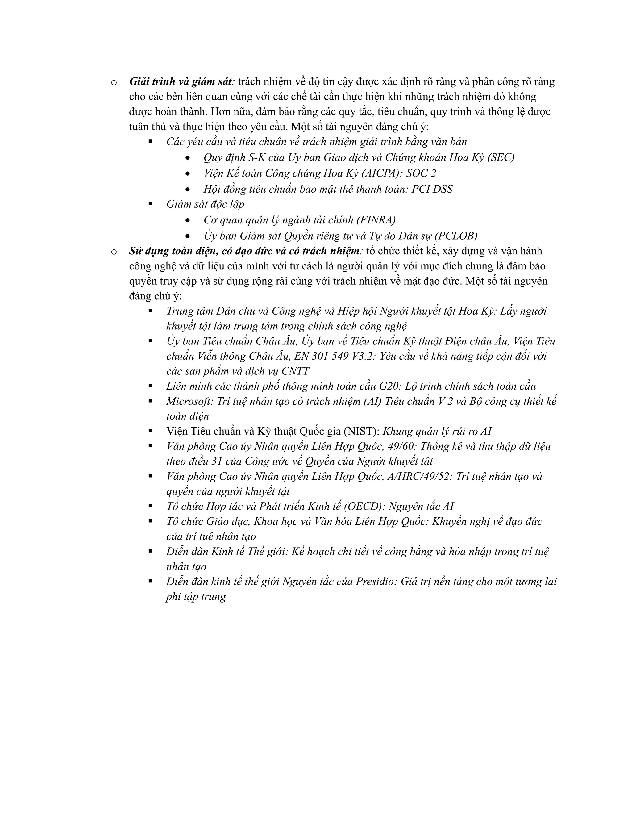 o Giải trình và giám sát: trách nhiệm về độ tin cậy được xác định rõ ràng và phân công rõ ràng
cho các bên liên quan cùng với các chế tài cần thực hiện khi những trách nhiệm đó không
được hoàn thành. Hơn nữa, đảm bảo rằng các quy tắc, tiêu chuẩn, quy trình và thông lệ được
tuân thủ và thực hiện theo yêu cầu. Một số tài nguyên đáng chú ý:
▪ Các yêu cầu và tiêu chuẩn về trách nhiệm giải trình bằng văn bản
• Quy định S-K của Ủy ban Giao dịch và Chứng khoán Hoa Kỳ (SEC)
• Viện Kế toán Công chứng Hoa Kỳ (AICPA): SOC 2
• Hội đồng tiêu chuẩn bảo mật thẻ thanh toán: PCI DSS
▪ Giám sát độc lập
• Cơ quan quản lý ngành tài chính (FINRA)
• Ủy ban Giám sát Quyền riêng tư và Tự do Dân sự (PCLOB)
o Sử dụng toàn diện, có đạo đức và có trách nhiệm: tổ chức thiết kế, xây dựng và vận hành
công nghệ và dữ liệu của mình với tư cách là người quản lý với mục đích chung là đảm bảo
quyền truy cập và sử dụng rộng rãi cùng với trách nhiệm về mặt đạo đức. Một số tài nguyên
đáng chú ý:
▪ Trung tâm Dân chủ và Công nghệ và Hiệp hội Người khuyết tật Hoa Kỳ: Lấy người
khuyết tật làm trung tâm trong chính sách công nghệ
▪ Ủy ban Tiêu chuẩn Châu Âu, Ủy ban về Tiêu chuẩn Kỹ thuật Điện châu Âu, Viện Tiêu
chuẩn Viễn thông Châu Âu, EN 301 549 V3.2: Yêu cầu về khả năng tiếp cận đối với
các sản phẩm và dịch vụ CNTT
▪ Liên minh các thành phố thông minh toàn cầu G20: Lộ trình chính sách toàn cầu
▪ Microsoft: Trí tuệ nhân tạo có trách nhiệm (AI) Tiêu chuẩn V 2 và Bộ công cụ thiết kế
toàn diện
▪ Viện Tiêu chuẩn và Kỹ thuật Quốc gia (NIST): Khung quản lý rủi ro AI
▪ Văn phòng Cao ủy Nhân quyền Liên Hợp Quốc, 49/60: Thống kê và thu thập dữ liệu
theo điều 31 của Công ước về Quyền của Người khuyết tật
▪ Văn phòng Cao ủy Nhân quyền Liên Hợp Quốc, A/HRC/49/52: Trí tuệ nhân tạo và
quyền của người khuyết tật
▪ Tổ chức Hợp tác và Phát triển Kinh tế (OECD): Nguyên tắc AI
▪ Tổ chức Giáo dục, Khoa học và Văn hóa Liên Hợp Quốc: Khuyến nghị về đạo đức
của trí tuệ nhân tạo
▪ Diễn đàn Kinh tế Thế giới: Kế hoạch chi tiết về công bằng và hòa nhập trong trí tuệ
nhân tạo
▪ Diễn đàn kinh tế thế giới Nguyên tắc của Presidio: Giá trị nền tảng cho một tương lai
phi tập trung
 