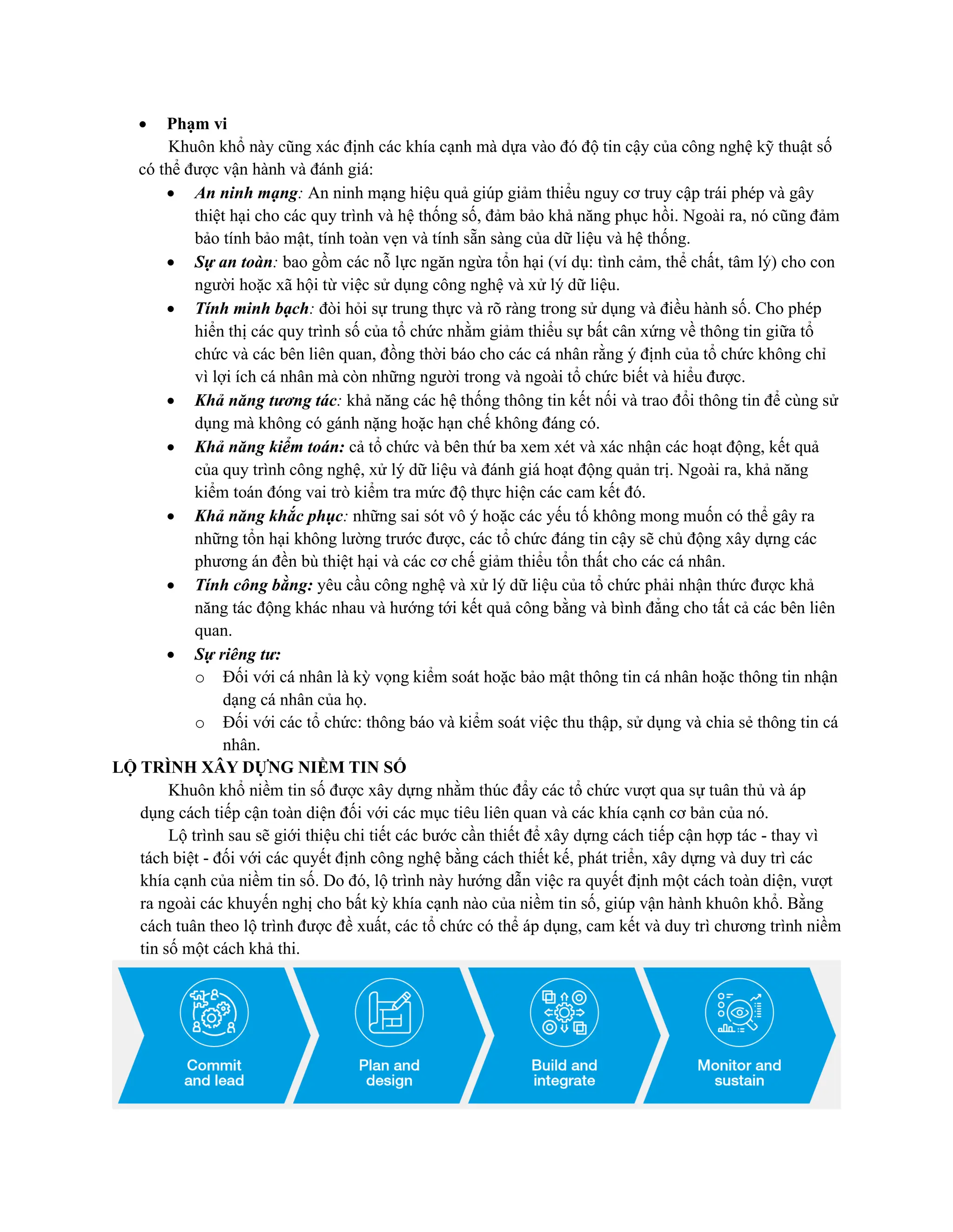 • Phạm vi
Khuôn khổ này cũng xác định các khía cạnh mà dựa vào đó độ tin cậy của công nghệ kỹ thuật số
có thể được vận hành và đánh giá:
• An ninh mạng: An ninh mạng hiệu quả giúp giảm thiểu nguy cơ truy cập trái phép và gây
thiệt hại cho các quy trình và hệ thống số, đảm bảo khả năng phục hồi. Ngoài ra, nó cũng đảm
bảo tính bảo mật, tính toàn vẹn và tính sẵn sàng của dữ liệu và hệ thống.
• Sự an toàn: bao gồm các nỗ lực ngăn ngừa tổn hại (ví dụ: tình cảm, thể chất, tâm lý) cho con
người hoặc xã hội từ việc sử dụng công nghệ và xử lý dữ liệu.
• Tính minh bạch: đòi hỏi sự trung thực và rõ ràng trong sử dụng và điều hành số. Cho phép
hiển thị các quy trình số của tổ chức nhằm giảm thiểu sự bất cân xứng về thông tin giữa tổ
chức và các bên liên quan, đồng thời báo cho các cá nhân rằng ý định của tổ chức không chỉ
vì lợi ích cá nhân mà còn những người trong và ngoài tổ chức biết và hiểu được.
• Khả năng tương tác: khả năng các hệ thống thông tin kết nối và trao đổi thông tin để cùng sử
dụng mà không có gánh nặng hoặc hạn chế không đáng có.
• Khả năng kiểm toán: cả tổ chức và bên thứ ba xem xét và xác nhận các hoạt động, kết quả
của quy trình công nghệ, xử lý dữ liệu và đánh giá hoạt động quản trị. Ngoài ra, khả năng
kiểm toán đóng vai trò kiểm tra mức độ thực hiện các cam kết đó.
• Khả năng khắc phục: những sai sót vô ý hoặc các yếu tố không mong muốn có thể gây ra
những tổn hại không lường trước được, các tổ chức đáng tin cậy sẽ chủ động xây dựng các
phương án đền bù thiệt hại và các cơ chế giảm thiểu tổn thất cho các cá nhân.
• Tính công bằng: yêu cầu công nghệ và xử lý dữ liệu của tổ chức phải nhận thức được khả
năng tác động khác nhau và hướng tới kết quả công bằng và bình đẳng cho tất cả các bên liên
quan.
• Sự riêng tư:
o Đối với cá nhân là kỳ vọng kiểm soát hoặc bảo mật thông tin cá nhân hoặc thông tin nhận
dạng cá nhân của họ.
o Đối với các tổ chức: thông báo và kiểm soát việc thu thập, sử dụng và chia sẻ thông tin cá
nhân.
LỘ TRÌNH XÂY DỰNG NIỀM TIN SỐ
Khuôn khổ niềm tin số được xây dựng nhằm thúc đẩy các tổ chức vượt qua sự tuân thủ và áp
dụng cách tiếp cận toàn diện đối với các mục tiêu liên quan và các khía cạnh cơ bản của nó.
Lộ trình sau sẽ giới thiệu chi tiết các bước cần thiết để xây dựng cách tiếp cận hợp tác - thay vì
tách biệt - đối với các quyết định công nghệ bằng cách thiết kế, phát triển, xây dựng và duy trì các
khía cạnh của niềm tin số. Do đó, lộ trình này hướng dẫn việc ra quyết định một cách toàn diện, vượt
ra ngoài các khuyến nghị cho bất kỳ khía cạnh nào của niềm tin số, giúp vận hành khuôn khổ. Bằng
cách tuân theo lộ trình được đề xuất, các tổ chức có thể áp dụng, cam kết và duy trì chương trình niềm
tin số một cách khả thi.
 