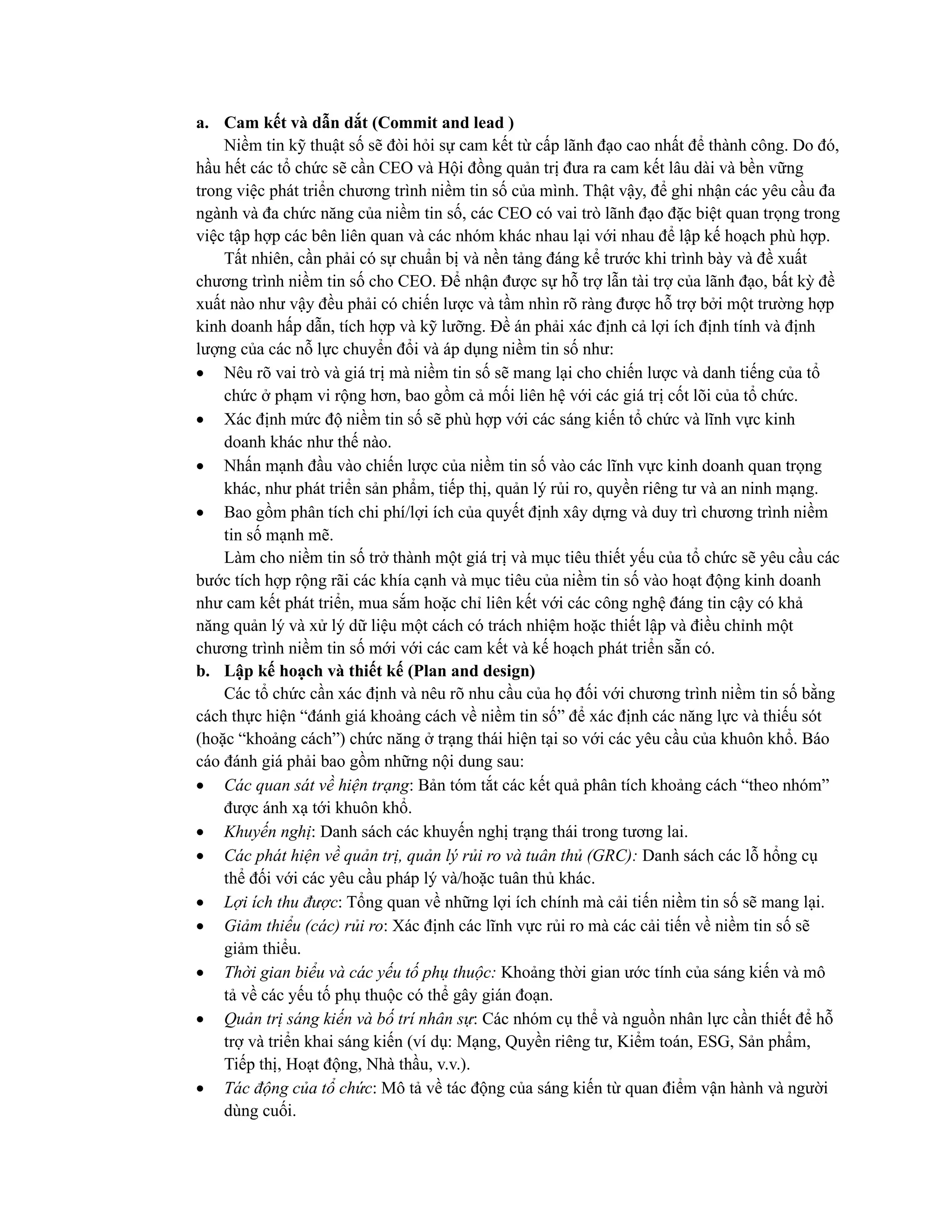 a. Cam kết và dẫn dắt (Commit and lead )
Niềm tin kỹ thuật số sẽ đòi hỏi sự cam kết từ cấp lãnh đạo cao nhất để thành công. Do đó,
hầu hết các tổ chức sẽ cần CEO và Hội đồng quản trị đưa ra cam kết lâu dài và bền vững
trong việc phát triển chương trình niềm tin số của mình. Thật vậy, để ghi nhận các yêu cầu đa
ngành và đa chức năng của niềm tin số, các CEO có vai trò lãnh đạo đặc biệt quan trọng trong
việc tập hợp các bên liên quan và các nhóm khác nhau lại với nhau để lập kế hoạch phù hợp.
Tất nhiên, cần phải có sự chuẩn bị và nền tảng đáng kể trước khi trình bày và đề xuất
chương trình niềm tin số cho CEO. Để nhận được sự hỗ trợ lẫn tài trợ của lãnh đạo, bất kỳ đề
xuất nào như vậy đều phải có chiến lược và tầm nhìn rõ ràng được hỗ trợ bởi một trường hợp
kinh doanh hấp dẫn, tích hợp và kỹ lưỡng. Đề án phải xác định cả lợi ích định tính và định
lượng của các nỗ lực chuyển đổi và áp dụng niềm tin số như:
• Nêu rõ vai trò và giá trị mà niềm tin số sẽ mang lại cho chiến lược và danh tiếng của tổ
chức ở phạm vi rộng hơn, bao gồm cả mối liên hệ với các giá trị cốt lõi của tổ chức.
• Xác định mức độ niềm tin số sẽ phù hợp với các sáng kiến tổ chức và lĩnh vực kinh
doanh khác như thế nào.
• Nhấn mạnh đầu vào chiến lược của niềm tin số vào các lĩnh vực kinh doanh quan trọng
khác, như phát triển sản phẩm, tiếp thị, quản lý rủi ro, quyền riêng tư và an ninh mạng.
• Bao gồm phân tích chi phí/lợi ích của quyết định xây dựng và duy trì chương trình niềm
tin số mạnh mẽ.
Làm cho niềm tin số trở thành một giá trị và mục tiêu thiết yếu của tổ chức sẽ yêu cầu các
bước tích hợp rộng rãi các khía cạnh và mục tiêu của niềm tin số vào hoạt động kinh doanh
như cam kết phát triển, mua sắm hoặc chỉ liên kết với các công nghệ đáng tin cậy có khả
năng quản lý và xử lý dữ liệu một cách có trách nhiệm hoặc thiết lập và điều chỉnh một
chương trình niềm tin số mới với các cam kết và kế hoạch phát triển sẵn có.
b. Lập kế hoạch và thiết kế (Plan and design)
Các tổ chức cần xác định và nêu rõ nhu cầu của họ đối với chương trình niềm tin số bằng
cách thực hiện “đánh giá khoảng cách về niềm tin số” để xác định các năng lực và thiếu sót
(hoặc “khoảng cách”) chức năng ở trạng thái hiện tại so với các yêu cầu của khuôn khổ. Báo
cáo đánh giá phải bao gồm những nội dung sau:
• Các quan sát về hiện trạng: Bản tóm tắt các kết quả phân tích khoảng cách “theo nhóm”
được ánh xạ tới khuôn khổ.
• Khuyến nghị: Danh sách các khuyến nghị trạng thái trong tương lai.
• Các phát hiện về quản trị, quản lý rủi ro và tuân thủ (GRC): Danh sách các lỗ hổng cụ
thể đối với các yêu cầu pháp lý và/hoặc tuân thủ khác.
• Lợi ích thu được: Tổng quan về những lợi ích chính mà cải tiến niềm tin số sẽ mang lại.
• Giảm thiểu (các) rủi ro: Xác định các lĩnh vực rủi ro mà các cải tiến về niềm tin số sẽ
giảm thiểu.
• Thời gian biểu và các yếu tố phụ thuộc: Khoảng thời gian ước tính của sáng kiến và mô
tả về các yếu tố phụ thuộc có thể gây gián đoạn.
• Quản trị sáng kiến và bố trí nhân sự: Các nhóm cụ thể và nguồn nhân lực cần thiết để hỗ
trợ và triển khai sáng kiến (ví dụ: Mạng, Quyền riêng tư, Kiểm toán, ESG, Sản phẩm,
Tiếp thị, Hoạt động, Nhà thầu, v.v.).
• Tác động của tổ chức: Mô tả về tác động của sáng kiến từ quan điểm vận hành và người
dùng cuối.
 