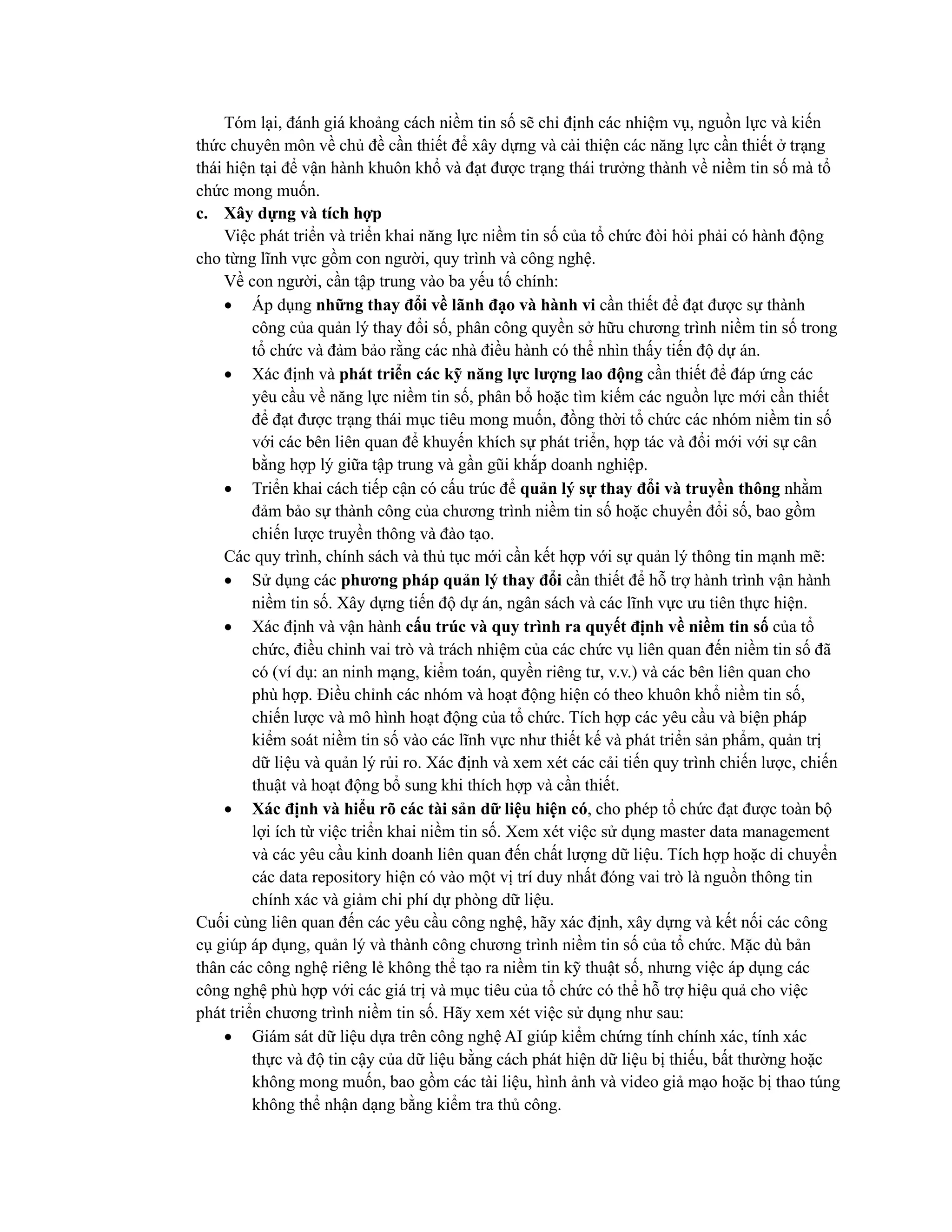Tóm lại, đánh giá khoảng cách niềm tin số sẽ chỉ định các nhiệm vụ, nguồn lực và kiến
thức chuyên môn về chủ đề cần thiết để xây dựng và cải thiện các năng lực cần thiết ở trạng
thái hiện tại để vận hành khuôn khổ và đạt được trạng thái trưởng thành về niềm tin số mà tổ
chức mong muốn.
c. Xây dựng và tích hợp
Việc phát triển và triển khai năng lực niềm tin số của tổ chức đòi hỏi phải có hành động
cho từng lĩnh vực gồm con người, quy trình và công nghệ.
Về con người, cần tập trung vào ba yếu tố chính:
• Áp dụng những thay đổi về lãnh đạo và hành vi cần thiết để đạt được sự thành
công của quản lý thay đổi số, phân công quyền sở hữu chương trình niềm tin số trong
tổ chức và đảm bảo rằng các nhà điều hành có thể nhìn thấy tiến độ dự án.
• Xác định và phát triển các kỹ năng lực lượng lao động cần thiết để đáp ứng các
yêu cầu về năng lực niềm tin số, phân bổ hoặc tìm kiếm các nguồn lực mới cần thiết
để đạt được trạng thái mục tiêu mong muốn, đồng thời tổ chức các nhóm niềm tin số
với các bên liên quan để khuyến khích sự phát triển, hợp tác và đổi mới với sự cân
bằng hợp lý giữa tập trung và gần gũi khắp doanh nghiệp.
• Triển khai cách tiếp cận có cấu trúc để quản lý sự thay đổi và truyền thông nhằm
đảm bảo sự thành công của chương trình niềm tin số hoặc chuyển đổi số, bao gồm
chiến lược truyền thông và đào tạo.
Các quy trình, chính sách và thủ tục mới cần kết hợp với sự quản lý thông tin mạnh mẽ:
• Sử dụng các phương pháp quản lý thay đổi cần thiết để hỗ trợ hành trình vận hành
niềm tin số. Xây dựng tiến độ dự án, ngân sách và các lĩnh vực ưu tiên thực hiện.
• Xác định và vận hành cấu trúc và quy trình ra quyết định về niềm tin số của tổ
chức, điều chỉnh vai trò và trách nhiệm của các chức vụ liên quan đến niềm tin số đã
có (ví dụ: an ninh mạng, kiểm toán, quyền riêng tư, v.v.) và các bên liên quan cho
phù hợp. Điều chỉnh các nhóm và hoạt động hiện có theo khuôn khổ niềm tin số,
chiến lược và mô hình hoạt động của tổ chức. Tích hợp các yêu cầu và biện pháp
kiểm soát niềm tin số vào các lĩnh vực như thiết kế và phát triển sản phẩm, quản trị
dữ liệu và quản lý rủi ro. Xác định và xem xét các cải tiến quy trình chiến lược, chiến
thuật và hoạt động bổ sung khi thích hợp và cần thiết.
• Xác định và hiểu rõ các tài sản dữ liệu hiện có, cho phép tổ chức đạt được toàn bộ
lợi ích từ việc triển khai niềm tin số. Xem xét việc sử dụng master data management
và các yêu cầu kinh doanh liên quan đến chất lượng dữ liệu. Tích hợp hoặc di chuyển
các data repository hiện có vào một vị trí duy nhất đóng vai trò là nguồn thông tin
chính xác và giảm chi phí dự phòng dữ liệu.
Cuối cùng liên quan đến các yêu cầu công nghệ, hãy xác định, xây dựng và kết nối các công
cụ giúp áp dụng, quản lý và thành công chương trình niềm tin số của tổ chức. Mặc dù bản
thân các công nghệ riêng lẻ không thể tạo ra niềm tin kỹ thuật số, nhưng việc áp dụng các
công nghệ phù hợp với các giá trị và mục tiêu của tổ chức có thể hỗ trợ hiệu quả cho việc
phát triển chương trình niềm tin số. Hãy xem xét việc sử dụng như sau:
• Giám sát dữ liệu dựa trên công nghệ AI giúp kiểm chứng tính chính xác, tính xác
thực và độ tin cậy của dữ liệu bằng cách phát hiện dữ liệu bị thiếu, bất thường hoặc
không mong muốn, bao gồm các tài liệu, hình ảnh và video giả mạo hoặc bị thao túng
không thể nhận dạng bằng kiểm tra thủ công.
 