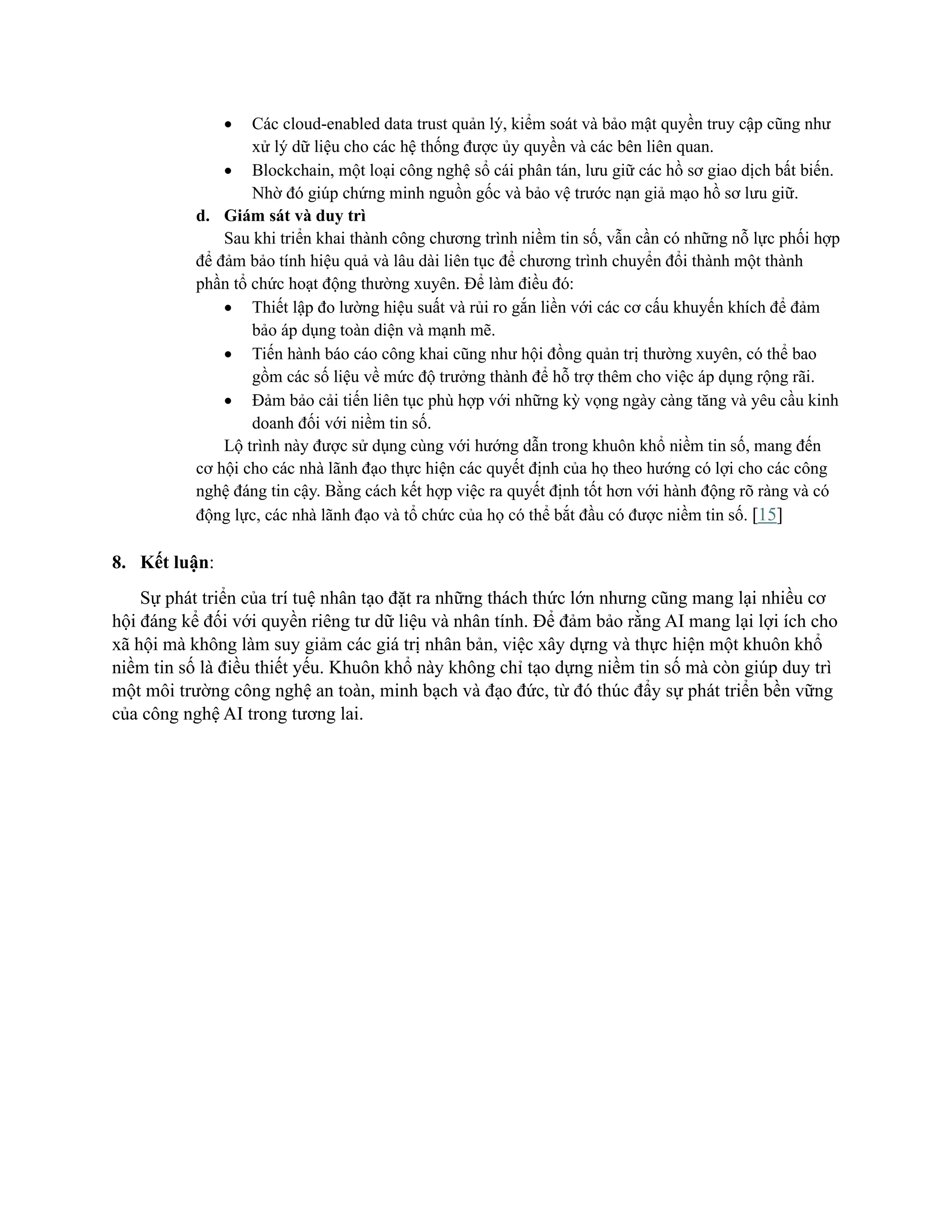 • Các cloud-enabled data trust quản lý, kiểm soát và bảo mật quyền truy cập cũng như
xử lý dữ liệu cho các hệ thống được ủy quyền và các bên liên quan.
• Blockchain, một loại công nghệ sổ cái phân tán, lưu giữ các hồ sơ giao dịch bất biến.
Nhờ đó giúp chứng minh nguồn gốc và bảo vệ trước nạn giả mạo hồ sơ lưu giữ.
d. Giám sát và duy trì
Sau khi triển khai thành công chương trình niềm tin số, vẫn cần có những nỗ lực phối hợp
để đảm bảo tính hiệu quả và lâu dài liên tục để chương trình chuyển đổi thành một thành
phần tổ chức hoạt động thường xuyên. Để làm điều đó:
• Thiết lập đo lường hiệu suất và rủi ro gắn liền với các cơ cấu khuyến khích để đảm
bảo áp dụng toàn diện và mạnh mẽ.
• Tiến hành báo cáo công khai cũng như hội đồng quản trị thường xuyên, có thể bao
gồm các số liệu về mức độ trưởng thành để hỗ trợ thêm cho việc áp dụng rộng rãi.
• Đảm bảo cải tiến liên tục phù hợp với những kỳ vọng ngày càng tăng và yêu cầu kinh
doanh đối với niềm tin số.
Lộ trình này được sử dụng cùng với hướng dẫn trong khuôn khổ niềm tin số, mang đến
cơ hội cho các nhà lãnh đạo thực hiện các quyết định của họ theo hướng có lợi cho các công
nghệ đáng tin cậy. Bằng cách kết hợp việc ra quyết định tốt hơn với hành động rõ ràng và có
động lực, các nhà lãnh đạo và tổ chức của họ có thể bắt đầu có được niềm tin số. [15]
8. Kết luận:
Sự phát triển của trí tuệ nhân tạo đặt ra những thách thức lớn nhưng cũng mang lại nhiều cơ
hội đáng kể đối với quyền riêng tư dữ liệu và nhân tính. Để đảm bảo rằng AI mang lại lợi ích cho
xã hội mà không làm suy giảm các giá trị nhân bản, việc xây dựng và thực hiện một khuôn khổ
niềm tin số là điều thiết yếu. Khuôn khổ này không chỉ tạo dựng niềm tin số mà còn giúp duy trì
một môi trường công nghệ an toàn, minh bạch và đạo đức, từ đó thúc đẩy sự phát triển bền vững
của công nghệ AI trong tương lai.
 