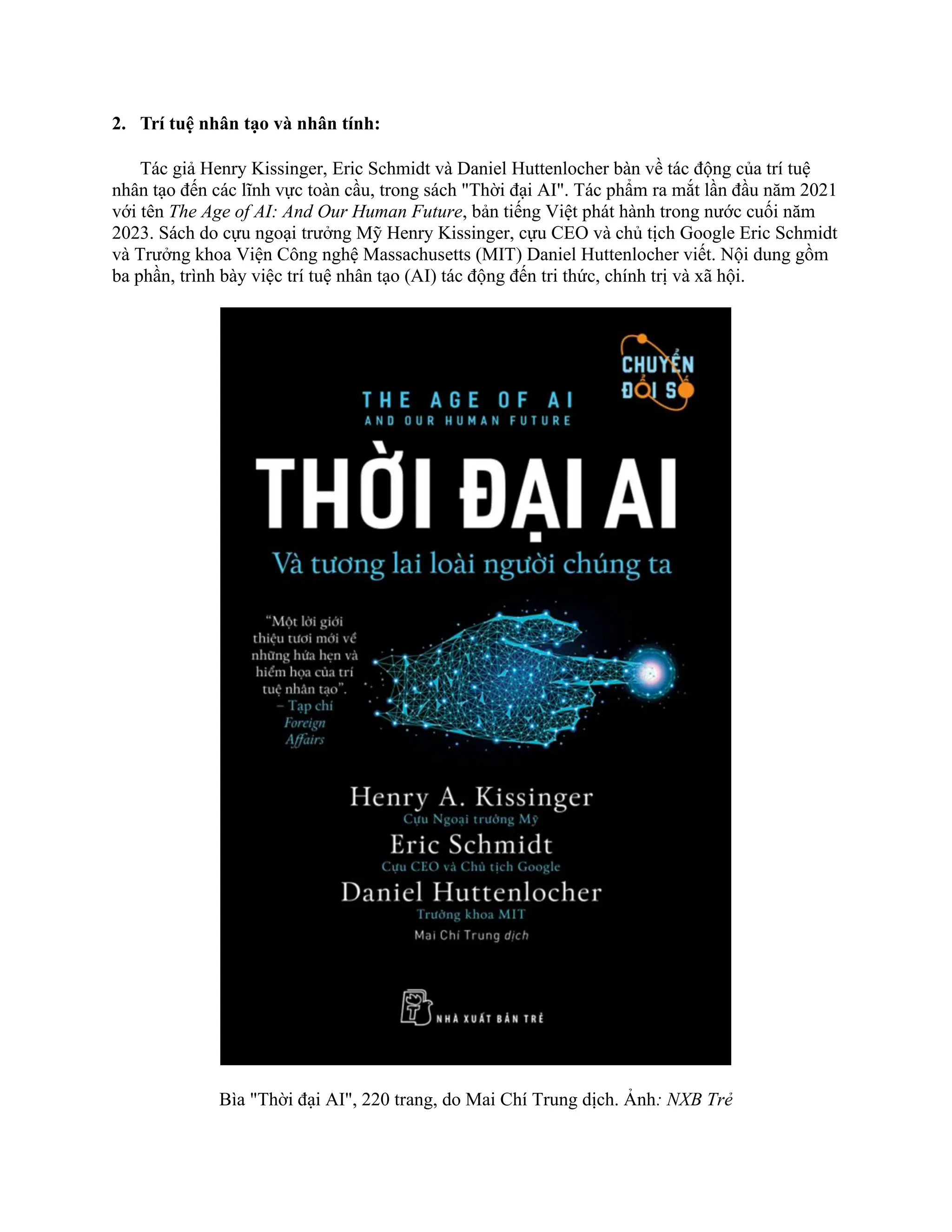 2. Trí tuệ nhân tạo và nhân tính:
Tác giả Henry Kissinger, Eric Schmidt và Daniel Huttenlocher bàn về tác động của trí tuệ
nhân tạo đến các lĩnh vực toàn cầu, trong sách "Thời đại AI". Tác phẩm ra mắt lần đầu năm 2021
với tên The Age of AI: And Our Human Future, bản tiếng Việt phát hành trong nước cuối năm
2023. Sách do cựu ngoại trưởng Mỹ Henry Kissinger, cựu CEO và chủ tịch Google Eric Schmidt
và Trưởng khoa Viện Công nghệ Massachusetts (MIT) Daniel Huttenlocher viết. Nội dung gồm
ba phần, trình bày việc trí tuệ nhân tạo (AI) tác động đến tri thức, chính trị và xã hội.
Bìa "Thời đại AI", 220 trang, do Mai Chí Trung dịch. Ảnh: NXB Trẻ
 