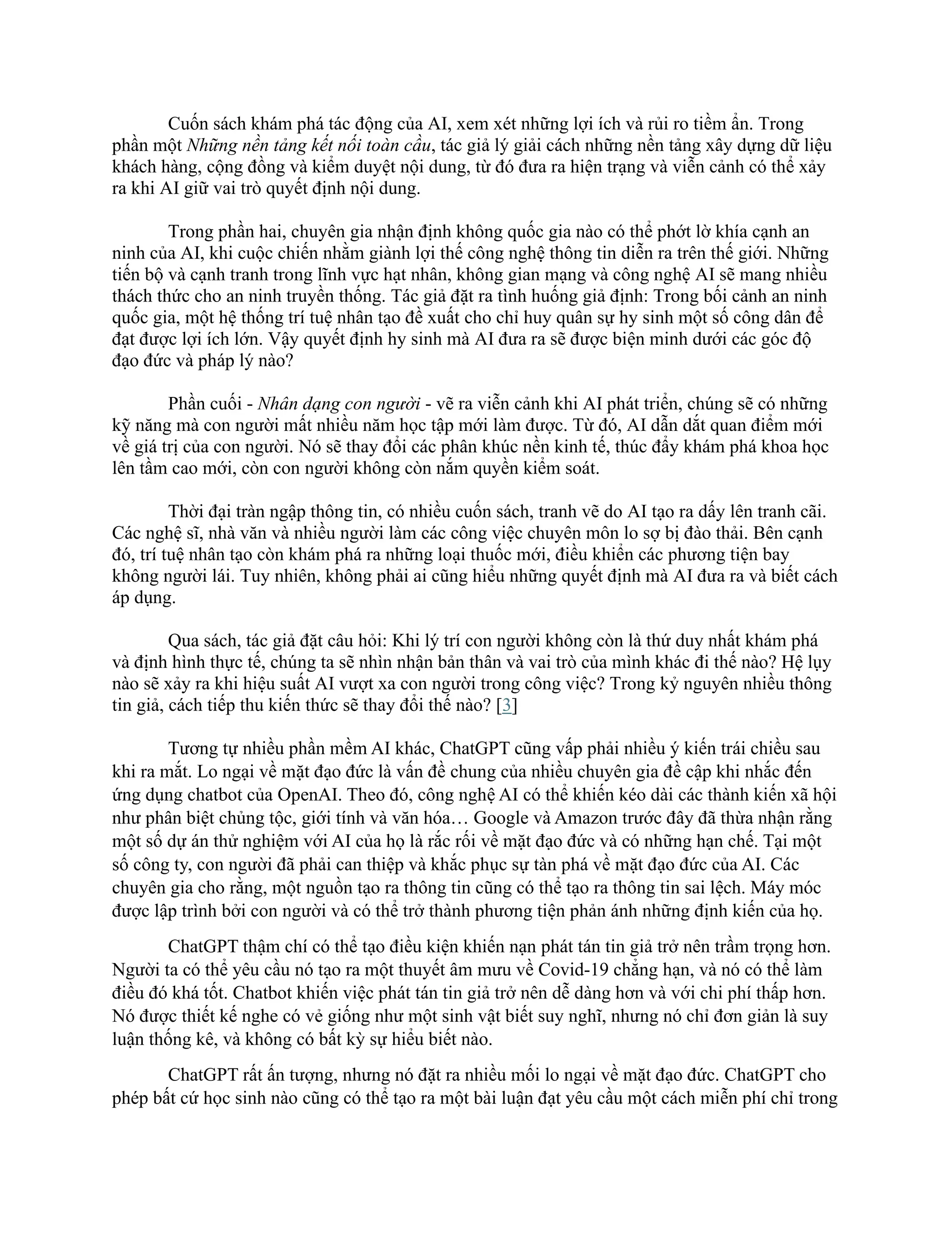 Cuốn sách khám phá tác động của AI, xem xét những lợi ích và rủi ro tiềm ẩn. Trong
phần một Những nền tảng kết nối toàn cầu, tác giả lý giải cách những nền tảng xây dựng dữ liệu
khách hàng, cộng đồng và kiểm duyệt nội dung, từ đó đưa ra hiện trạng và viễn cảnh có thể xảy
ra khi AI giữ vai trò quyết định nội dung.
Trong phần hai, chuyên gia nhận định không quốc gia nào có thể phớt lờ khía cạnh an
ninh của AI, khi cuộc chiến nhằm giành lợi thế công nghệ thông tin diễn ra trên thế giới. Những
tiến bộ và cạnh tranh trong lĩnh vực hạt nhân, không gian mạng và công nghệ AI sẽ mang nhiều
thách thức cho an ninh truyền thống. Tác giả đặt ra tình huống giả định: Trong bối cảnh an ninh
quốc gia, một hệ thống trí tuệ nhân tạo đề xuất cho chỉ huy quân sự hy sinh một số công dân để
đạt được lợi ích lớn. Vậy quyết định hy sinh mà AI đưa ra sẽ được biện minh dưới các góc độ
đạo đức và pháp lý nào?
Phần cuối - Nhân dạng con người - vẽ ra viễn cảnh khi AI phát triển, chúng sẽ có những
kỹ năng mà con người mất nhiều năm học tập mới làm được. Từ đó, AI dẫn dắt quan điểm mới
về giá trị của con người. Nó sẽ thay đổi các phân khúc nền kinh tế, thúc đẩy khám phá khoa học
lên tầm cao mới, còn con người không còn nắm quyền kiểm soát.
Thời đại tràn ngập thông tin, có nhiều cuốn sách, tranh vẽ do AI tạo ra dấy lên tranh cãi.
Các nghệ sĩ, nhà văn và nhiều người làm các công việc chuyên môn lo sợ bị đào thải. Bên cạnh
đó, trí tuệ nhân tạo còn khám phá ra những loại thuốc mới, điều khiển các phương tiện bay
không người lái. Tuy nhiên, không phải ai cũng hiểu những quyết định mà AI đưa ra và biết cách
áp dụng.
Qua sách, tác giả đặt câu hỏi: Khi lý trí con người không còn là thứ duy nhất khám phá
và định hình thực tế, chúng ta sẽ nhìn nhận bản thân và vai trò của mình khác đi thế nào? Hệ lụy
nào sẽ xảy ra khi hiệu suất AI vượt xa con người trong công việc? Trong kỷ nguyên nhiều thông
tin giả, cách tiếp thu kiến thức sẽ thay đổi thế nào? [3]
Tương tự nhiều phần mềm AI khác, ChatGPT cũng vấp phải nhiều ý kiến trái chiều sau
khi ra mắt. Lo ngại về mặt đạo đức là vấn đề chung của nhiều chuyên gia đề cập khi nhắc đến
ứng dụng chatbot của OpenAI. Theo đó, công nghệ AI có thể khiến kéo dài các thành kiến xã hội
như phân biệt chủng tộc, giới tính và văn hóa… Google và Amazon trước đây đã thừa nhận rằng
một số dự án thử nghiệm với AI của họ là rắc rối về mặt đạo đức và có những hạn chế. Tại một
số công ty, con người đã phải can thiệp và khắc phục sự tàn phá về mặt đạo đức của AI. Các
chuyên gia cho rằng, một nguồn tạo ra thông tin cũng có thể tạo ra thông tin sai lệch. Máy móc
được lập trình bởi con người và có thể trở thành phương tiện phản ánh những định kiến của họ.
ChatGPT thậm chí có thể tạo điều kiện khiến nạn phát tán tin giả trở nên trầm trọng hơn.
Người ta có thể yêu cầu nó tạo ra một thuyết âm mưu về Covid-19 chẳng hạn, và nó có thể làm
điều đó khá tốt. Chatbot khiến việc phát tán tin giả trở nên dễ dàng hơn và với chi phí thấp hơn.
Nó được thiết kế nghe có vẻ giống như một sinh vật biết suy nghĩ, nhưng nó chỉ đơn giản là suy
luận thống kê, và không có bất kỳ sự hiểu biết nào.
ChatGPT rất ấn tượng, nhưng nó đặt ra nhiều mối lo ngại về mặt đạo đức. ChatGPT cho
phép bất cứ học sinh nào cũng có thể tạo ra một bài luận đạt yêu cầu một cách miễn phí chỉ trong
 