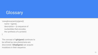 Glossary
newglossaryentry{gene}{
name = {gene},
description = {a sequence of
nucleotides that encodes
the synthesis of a protein}
}
The concept of gls{gene} continues to
be refined as new phenomena are
discovered. Glspl{gene} can acquire
mutations in their sequence.
13
 
