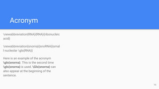 Acronym
newabbreviation{RNA}{RNA}{ribonucleic
acid}
newabbreviation{snorna}{snoRNA}{smal
l nucleolar gls{RNA}}
Here is an example of the acronym
gls{snorna}. This is the second time
gls{snorna} is used. Gls{snorna} can
also appear at the beginning of the
sentence.
16
 