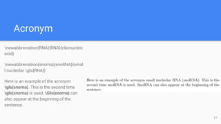 Acronym
newabbreviation{RNA}{RNA}{ribonucleic
acid}
newabbreviation{snorna}{snoRNA}{smal
l nucleolar gls{RNA}}
Here is an example of the acronym
gls{snorna}. This is the second time
gls{snorna} is used. Gls{snorna} can
also appear at the beginning of the
sentence.
17
 