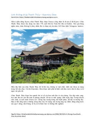 Nguồn:https://diadiemdulichnhatbansenvang.wordpress.com/2016/03/19/linh-thieng-chua-thanh-
thuy-kiyomizu-dera/
Linh thiêng chùa Thanh Thủy – Kiyomizu Dera
Xemthêm:https://diadiemdulichnhatbansenvang.wordpress.com
Nằm ở phía đông Kyoto, chùa Thanh Thủy được Unesco công nhận là di sản cố đô Kyoto. Chùa
Thanh Thủy được xây dựng vào năm 778, cuối thời kỳ Nara bởi nhà sư Enchin. Trải qua hàng
nghìn năm, chùa đã từng bị cháy nhiều lần và được xây lại năm 1633 theo lệnh Tokugawa Iemitsu.
Điều đặc biệt của chùa Thanh Thủy đó là khi xây, không có một chiếc đinh nào được sử dụng
trong kết cấu chua. Cái tên Kiyomizu Dera được xuất phát từ hình ảnh thác nước đơn lẻ chảy ra từ
ngọn núi gần đó.
Chùa Thanh Thủy được bao quanh bởi vô số cây hoa anh đào và cây phong. Vào dịp xuân sang,
hoa anh đào nở xen lẫn màu lá phong chuyển đỏ tạo ra một quang cảnh tuyệt đẹp. Trong khuôn
viên chùa có suối nước Otawa với 3 dòng hảy tượng trưng cho hạnh phúc, đỗ đạt và trường thọ.
Bạn có thể uống nước ở những dòng chảy này với mong ước tương ứng, tuy nhiên đừng uống nước
của qua 1 dòng, nếu khong sẽ bị coi là tham lam và không linh nghiệm.
 