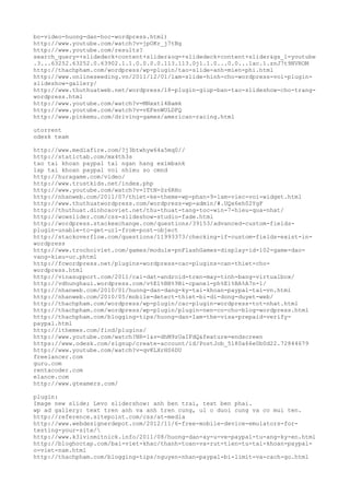 bo-video-huong-dan-hoc-wordpress.html)
http://www.youtube.com/watch?v=jpOKr_j7tBg
http://www.youtube.com/results?
search_query=+slidedeck+content+slider&oq=+slidedeck+content+slider&gs_l=youtube
.3...63252.63252.0.63902.1.1.0.0.0.0.113.113.0j1.1.0...0.0...1ac.1.znJ7t9NVROM
http://thachpham.com/wordpress/wp-plugin/tao-slide-anh-mien-phi.html
http://www.onlineseeding.vn/2011/12/01/lam-slide-hinh-cho-wordpress-voi-plugin-
slideshow-gallery/
http://www.thuthuatweb.net/wordpress/18-plugin-giup-ban-tao-slideshow-cho-trang-
wordpress.html
http://www.youtube.com/watch?v=MNxxtl4Bamk
http://www.youtube.com/watch?v=vEFenWULDFQ
http://www.pinkemu.com/driving-games/american-racing.html
utorrent
odesk team
http://www.mediafire.com/?j3btwhyw64a5mq0//
http://statictab.com/mx4th3s
tao tai khoan paypal tai ngan hang eximbank
lap tai khoan paypal voi nhieu so cmnd
http://huragame.com/video/
http://www.trustkids.net/index.php
http://www.youtube.com/watch?v=1TtN-Sz6RHc
http://nhanweb.com/2011/07/thiet-ke-theme-wp-phan-9-lam-viec-voi-widget.html
http://www.thuthuatwordpress.com/wordpress-wp-admin/#.UQx6eh02YgF
http://thuthuat.dinhcaoviet.net/thu-thuat-tang-toc-win-7-hieu-qua-nhat/
http://wowslider.com/css-slideshow-studio-fade.html
http://wordpress.stackexchange.com/questions/39153/advanced-custom-fields-
plugin-unable-to-get-url-from-post-object
http://stackoverflow.com/questions/11993373/checking-if-custom-fields-exist-in-
wordpress
http://www.trochoiviet.com/games/module-pnFlashGames-display-id-102-game-dao-
vang-kieu-uc.phtml
http://fcwordpress.net/plugins-wordpress-cac-plugins-can-thiet-cho-
wordpress.html
http://vinasupport.com/2011/cai-dat-android-tren-may-tinh-bang-virtualbox/
http://vdhunghaui.wordpress.com/v%E1%BB%9Bi-cpanel-ph%E1%BA%A7n-1/
http://nhanweb.com/2010/01/huong-dan-dang-ky-tai-khoan-paypal-tai-vn.html
http://nhanweb.com/2010/05/mobile-detect-thiet-bi-di-dong-duyet-web/
http://thachpham.com/wordpress/wp-plugin/cac-plugin-wordpress-tot-nhat.html
http://thachpham.com/wordpress/wp-plugin/plugin-nen-co-cho-blog-wordpress.html
http://thachpham.com/blogging-tips/huong-dan-lam-the-visa-prepaid-verify-
paypal.html
http://ithemes.com/find/plugins/
http://www.youtube.com/watch?NR=1&v=dhM9zUaIFdQ&feature=endscreen
https://www.odesk.com/signup/create-account/id/PostJob_5180a66e0b0d22.72844679
http://www.youtube.com/watch?v=qvKLXrHS6DU
freelancer.com
guru.com
rentacoder.com
elance.com
http://www.gteamers.com/
plugin:
Image new slide; Levo slidershow: anh ben trai, text ben phai.
wp ad gallery: text tren anh va anh tren cung, ul o duoi cung va co mui ten.
http://reference.sitepoint.com/css/at-media
http://www.webdesignerdepot.com/2012/11/6-free-mobile-device-emulators-for-
testing-your-site/
http://www.k3lvinmitnick.info/2011/08/huong-dan-ay-u-ve-paypal-tu-ang-ky-en.html
http://bloghoctap.com/bai-viet-khac/thanh-toan-va-rut-tien-tu-tai-khoan-paypal-
o-viet-nam.html
http://thachpham.com/blogging-tips/nguyen-nhan-paypal-bi-limit-va-cach-go.html
 