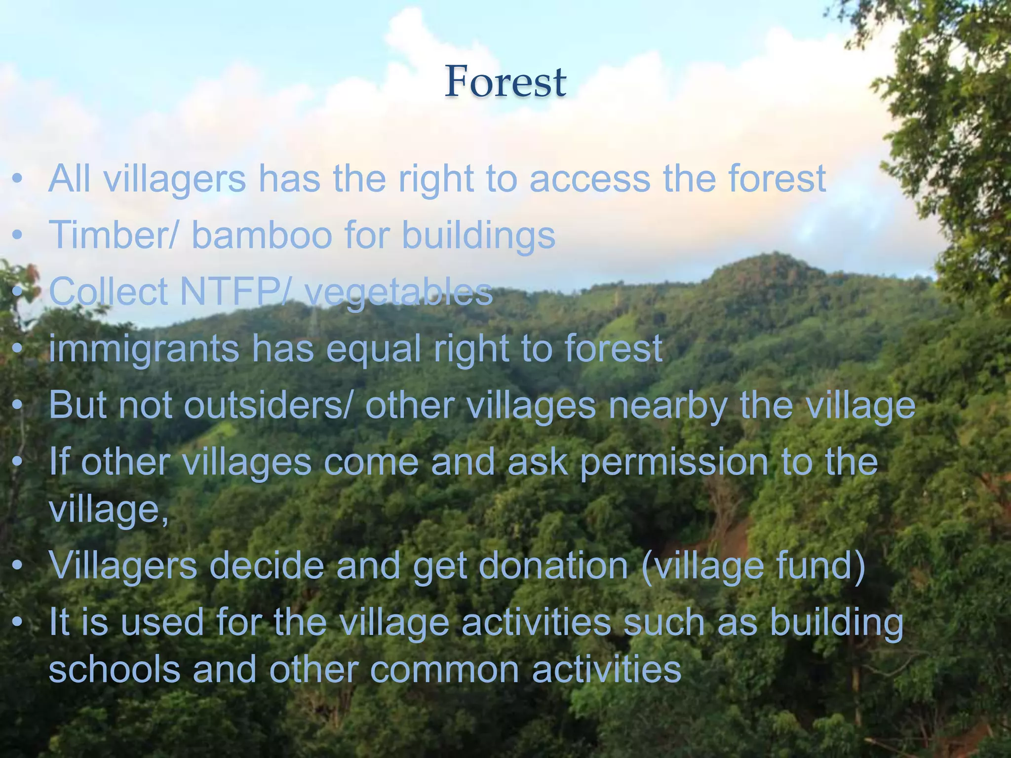 Forest
• All villagers has the right to access the forest
• Timber/ bamboo for buildings
• Collect NTFP/ vegetables
• immigrants has equal right to forest
• But not outsiders/ other villages nearby the village
• If other villages come and ask permission to the
village,
• Villagers decide and get donation (village fund)
• It is used for the village activities such as building
schools and other common activities
 