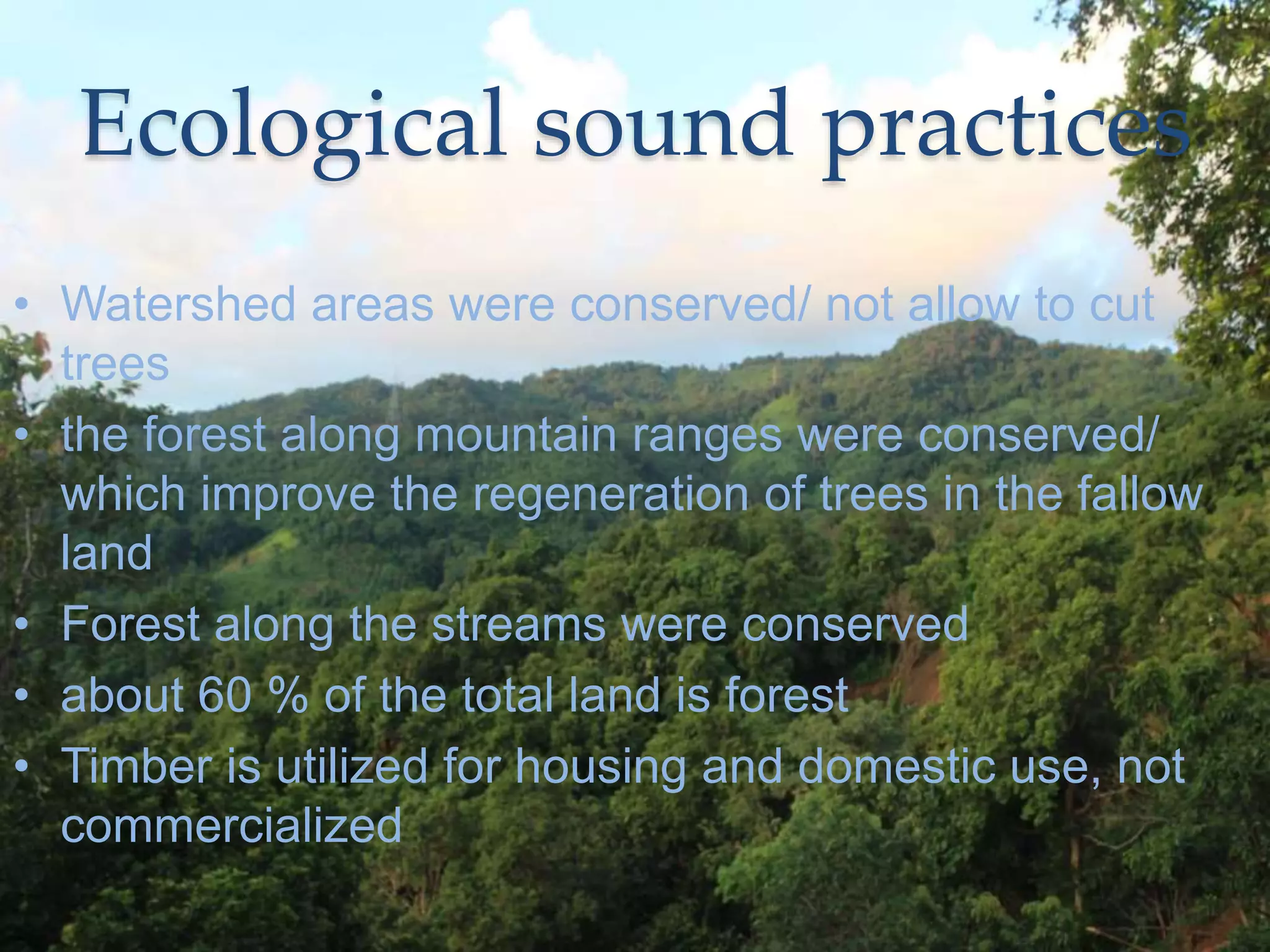 Ecological sound practices
• Watershed areas were conserved/ not allow to cut
trees
• the forest along mountain ranges were conserved/
which improve the regeneration of trees in the fallow
land
• Forest along the streams were conserved
• about 60 % of the total land is forest
• Timber is utilized for housing and domestic use, not
commercialized
 