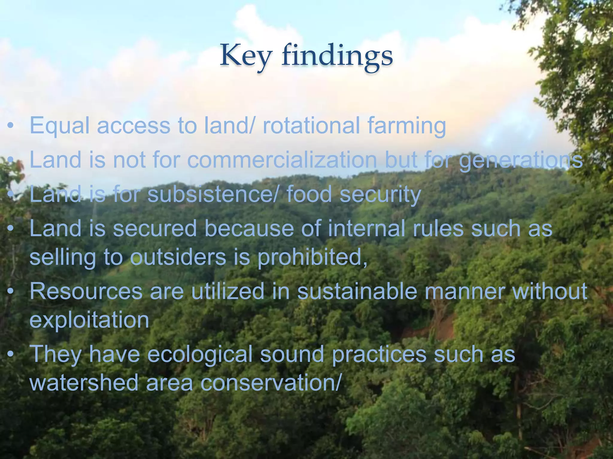Key findings
• Equal access to land/ rotational farming
• Land is not for commercialization but for generations
• Land is for subsistence/ food security
• Land is secured because of internal rules such as
selling to outsiders is prohibited,
• Resources are utilized in sustainable manner without
exploitation
• They have ecological sound practices such as
watershed area conservation/
 