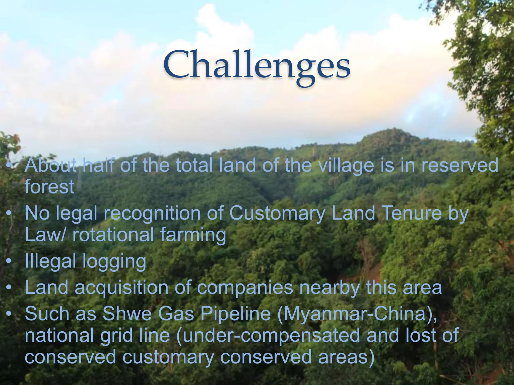 Challenges
• About half of the total land of the village is in reserved
forest
• No legal recognition of Customary Land Tenure by
Law/ rotational farming
• Illegal logging
• Land acquisition of companies nearby this area
• Such as Shwe Gas Pipeline (Myanmar-China),
national grid line (under-compensated and lost of
conserved customary conserved areas)
 