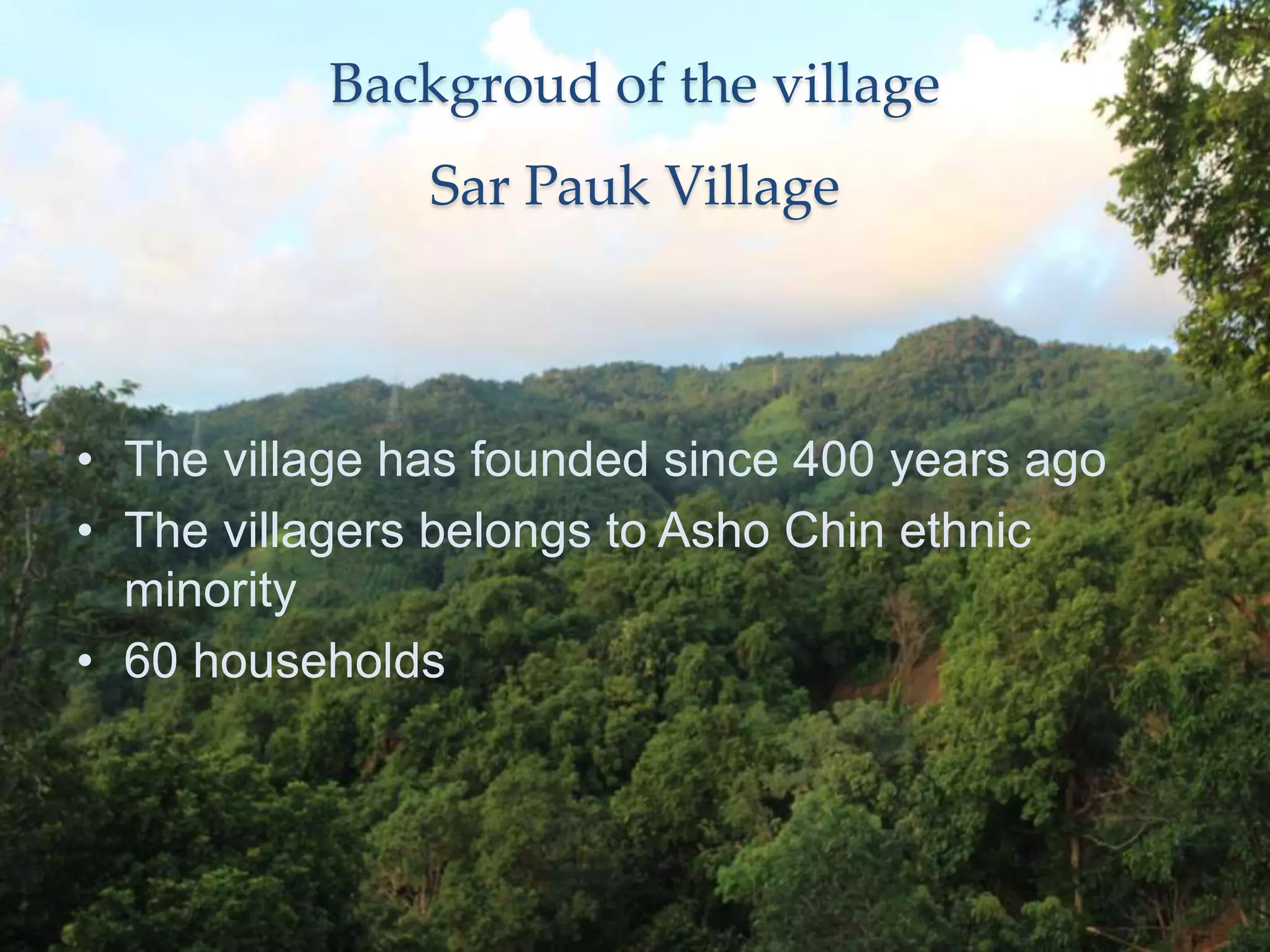 Backgroud of the village
Sar Pauk Village
• The village has founded since 400 years ago
• The villagers belongs to Asho Chin ethnic
minority
• 60 households
 