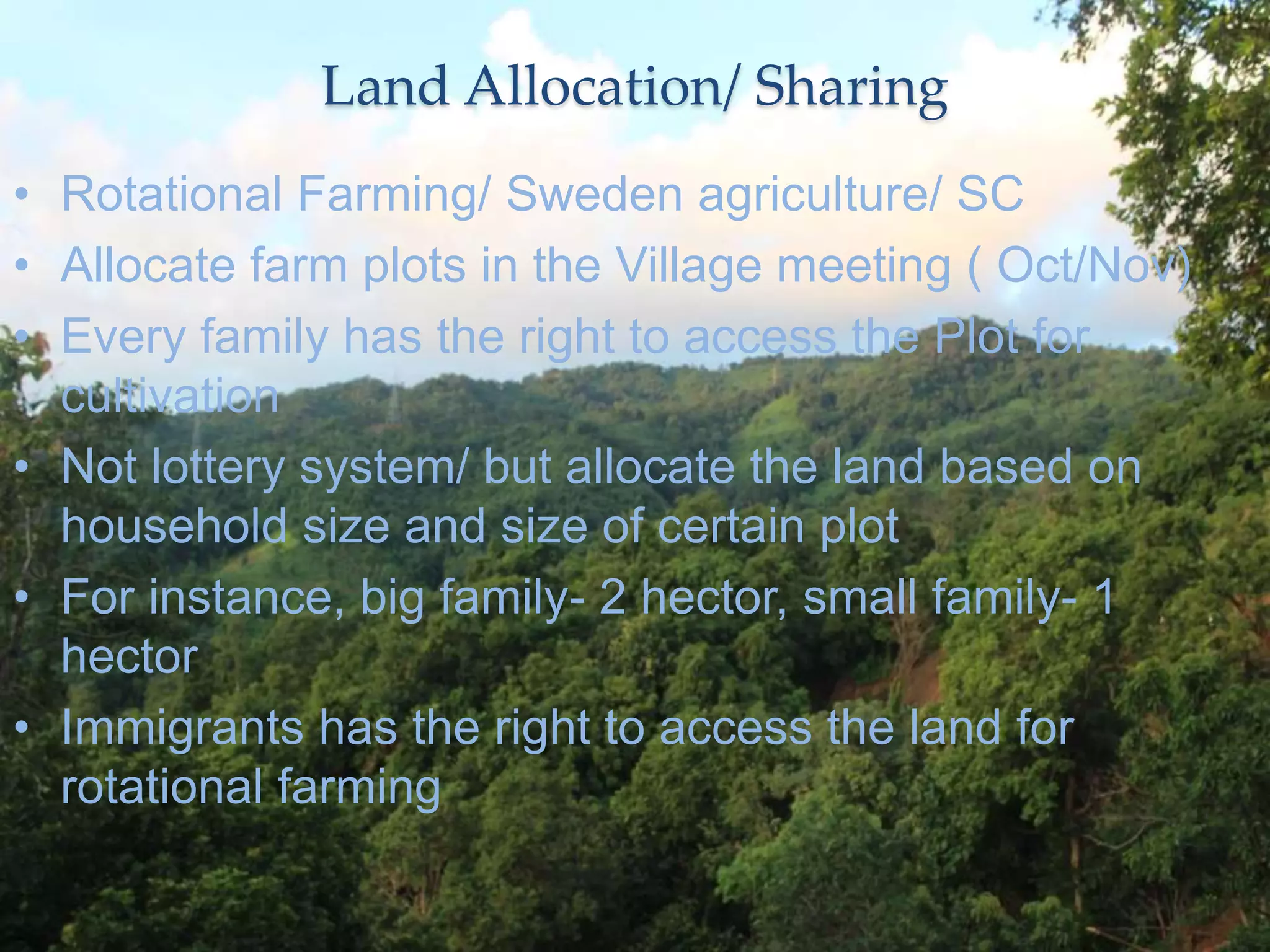 Land Allocation/ Sharing
• Rotational Farming/ Sweden agriculture/ SC
• Allocate farm plots in the Village meeting ( Oct/Nov)
• Every family has the right to access the Plot for
cultivation
• Not lottery system/ but allocate the land based on
household size and size of certain plot
• For instance, big family- 2 hector, small family- 1
hector
• Immigrants has the right to access the land for
rotational farming
 