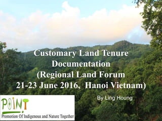 Customary Land Tenure
Documentation
(Regional Land Forum
21-23 June 2016, Hanoi Vietnam)
By Ling Houng
 